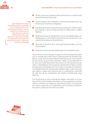 40 ANAA AKUA’IPA - Proyecto etnoeducativo de la nación Wayuu
	 Diseñar, promover y gestionar planes de formación y autoformación
permanente del etnoeducador.
	 Generar espacios de socialización e intercambio de experiencias sig-
nificativas en el quehacer pedagógico.
	 Coordinar las acciones necesarias para la producción, diseño, impre-
sión, difusión y uso en el aula de textos en Wayuunaiki y material
didáctico.
	 Propiciar procesos de participación con las Autoridades Wayuu, et-
noeducadores y comunidad en general para la concertación y arti-
culación de los procesos etnoeducativos.
	 Velar por los derechos de la comunidad educativa Wayuu y los et-
noeducadores.
	 Gestionar recursos para desarrollar proyectos de etnoeducación.
Dentro de este mismo esfuerzo, se propuso ante la Secretaría de Educa-
ción, la creación del Comité Técnico Departamental de Etnoeducación
Wayuu, a partir de la firma de la Alianza Interinstitucional. Con la creación
de este comité se busca hacer operativo, viable y real la aplicación en
las aulas-comunidad del presente documento de orientaciones concep-
tuales y metodológicas de los procesos etnoeducativos Wayuu. A partir
de diagnósticos presentados por los comités municipales, el comité téc-
nico departamental de etnoeducación deberá trazar un plan de acción
que viabilice y apoye estos procesos para el cumplimiento y desarrollo
de cada uno de los componentes del Proyecto Etnoeducativo Anaa
Akua´ipa.
Con fundamento en estos antecedentes legales vivenciados en el con-
texto histórico de la etnoeducaciónWayuu, se busca proponer unos linea-
mientos unificados que recojan las experiencias previas y que plasmen,
de manera prospectiva, los componentes de los procesos etnoeduca-
tivos para su aplicación en el aula-comunidad.
Con fundamento en estos
antecedentes legales vivenciados
en el contexto histórico de la
etnoeducación Wayuu, se busca
proponer unos lineamientos
unificados que recojan las
experiencias previas y que
plasmen, de manera prospectiva,
los componentes de los procesos
etnoeducativos para su aplicación
en el aula-comunidad
 