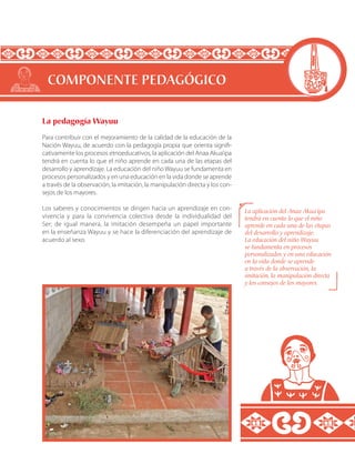La pedagogía Wayuu
Para contribuir con el mejoramiento de la calidad de la educación de la
Nación Wayuu, de acuerdo con la pedagogía propia que orienta signifi-
cativamente los procesos etnoeducativos, la aplicación del Anaa Akua’ipa
tendrá en cuenta lo que el niño aprende en cada una de las etapas del
desarrollo y aprendizaje. La educación del niño Wayuu se fundamenta en
procesos personalizados y en una educación en la vida donde se aprende
a través de la observación, la imitación, la manipulación directa y los con-
sejos de los mayores.
Los saberes y conocimientos se dirigen hacia un aprendizaje en con-
vivencia y para la convivencia colectiva desde la individualidad del
Ser; de igual manera, la imitación desempeña un papel importante
en la enseñanza Wayuu y se hace la diferenciación del aprendizaje de
acuerdo al sexo.
COMPONENTE PEDAGÓGICO
La aplicación del Anaa Akua’ipa
tendrá en cuenta lo que el niño
aprende en cada una de las etapas
del desarrollo y aprendizaje.
La educación del niño Wayuu
se fundamenta en procesos
personalizados y en una educación
en la vida donde se aprende
a través de la observación, la
imitación, la manipulación directa
y los consejos de los mayores.
 