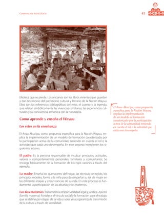 43Componente pedagógico
blioteca que se pierde. Los ancianos son los libros vivientes que guardan
y dan testimonio del patrimonio cultural y literario de la Nación Wayuu.
Ellos son las referencias bibliográficas del mito, el cuento y la leyenda,
que relatan simbólicamente las vivencias cotidianas, las experiencias cul-
turales y su convivencia armónica con la naturaleza.
Como aprende y enseña el Wayuu
Los roles en la enseñanza
El Anaa Akua’ipa, como propuesta especifica para la Nación Wayuu, im-
plica la implementación de un modelo de formación caracterizado por
la participación activa de la comunidad, teniendo en cuenta el rol o la
actividad que cada uno desempeña. En este proceso intervienen los si-
guientes actores:
El padre: Es la persona responsable de inculcar principios, actitudes,
valores y comportamientos personales, familiares y comunitarios; Se
encarga básicamente de la formación de los hijos varones a través del
ejemplo.
La madre: Enseña los quehaceres del hogar, las técnicas del tejido, los
principios morales, forma a la niña para desempeñar su rol de mujer en
las diferentes etapas y circunstancias de su vida. En este proceso es fun-
damental la participación de las abuelas y tías maternas.
Los tíos maternos:Transmiten la responsabilidad legal y jurídica. Apüshii
(familia materna): Fortalece el vínculo social y la formación para el trabajo
que se define por etapas de la vida y sexo. Vela y garantiza la transmisión
de la cultura a través de la oralidad.
El Anaa Akua’ipa, como propuesta
especifica para la Nación Wayuu,
implica la implementación
de un modelo de formación
caracterizado por la participación
activa de la comunidad, teniendo
en cuenta el rol o la actividad que
cada uno desempeña.
 
