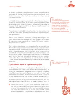 45Componente pedagógico
en muchos aspectos es común para niños y niñas, incluye no sólo el
aprendizaje de técnicas específicas sino también un proceso de socia-
lización a través del cual se interiorizan principios normativos, valores,
costumbres, ritos, etc.
La imitación tiene un papel muy importante y el mismo juego es una re-
producción de las actividades de los adultos, generalmente los juguetes
son instrumentos de trabajo en miniatura: arcos y flechas, ollas para co-
cinar, etc. Desde la primera infancia se observa una diferenciación de
aprendizaje en relación al sexo.
Poco a poco sin necesidad de escuela, los niños y las niñas se integran a
la vida de la comunidad, aprendiendo a comportarse según las expecta-
tivas de los adultos.
Ante un nuevo orden social que implica para los pueblos indígenas una
interacción con la sociedad alijuna se hace indispensable la participación
de nuevos actores ajenos a la dinámica tradicional del proceso de apren-
dizaje de la comunidad Wayuu:
Eiküi o eiküt, el etnoeducador o etnoeducadora: Son los orientadores y
dinamizadores del proceso de enseñanza aprendizaje que propende por
el fortalecimiento de la identidad cultural de la Nación Wayuu y su articu-
lación a la sociedad alijuna. Debe caracterizarse fundamentalmente por
el sentido de pertenencia, sensibilidad social, conocimiento de su cul-
tura y la lengua materna; además debe poseer una formación profesional
que le permita desarrollar adecuadamente los procesos de articulación
a la sociedad alijuna. En la implantación del Anaa Akua’ipa los etnoedu-
cadores están en permanente aprendizaje con su grupo de estudiantes
(ekijarrachi).
El pensamiento Wayuu en la práctica pedagógica
En el wayuunaiki, las palabras, más allá de su significado literal, tienen un
sentido profundo para el Wayuu, que depende del contexto en el cual se
pronuncian. El wayuunaiki es una lengua con gran cantidad de metáforas y
sus palabras poseen diversos significados; por esta razón es necesario que
el niño aprenda a identificar el contexto en el cual se utilizan. Es todo un
proceso de análisis y reflexión que nos lleva a entender nuestra existencia.
Analicemos estas frases en Wayuunaiki, inicialmente construidas en el mo-
dulo etnoeducativo: Pedagogía y Educación Indígena I (Fajardo, 1996, p.72)
	 Wale’erujeesü wanüiki, sulu’ujeesü waa’in: literalmente significa “nues-
tras palabras salen del estómago dentro de nuestro corazón”. Pero,
en un sentido más profundo, significa que nuestras palabras e ideas
son expresadas desde nuestro ser, desde la profundidad de nuestro
espíritu; hace referencia a los sentimientos puros y verdaderos, como
Debe caracterizarse
fundamentalmente por el sentido
de pertenencia, sensibilidad social,
conocimiento de su cultura y la
lengua materna; además debe
poseer una formación profesional
que le permita desarrollar
adecuadamente los procesos de
articulación a la sociedad alijuna.
Eiküi o eiküt, el etnoeducador
o etnoeducadora:
 