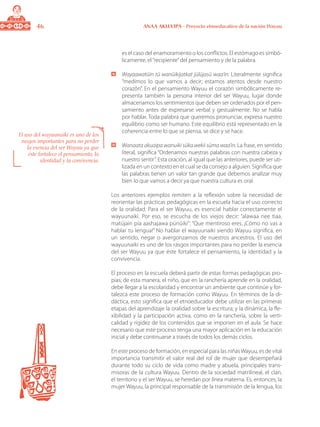 46 ANAA AKUA’IPA - Proyecto etnoeducativo de la nación Wayuu
es el caso del enamoramiento o los conflictos. El estómago es simbó-
licamente, el“recipiente”del pensamiento y de la palabra.
	 Wayaawatüin tü wanüikijatkat jülüjasü waa’in: Literalmente significa
“medimos lo que vamos a decir; estamos atentos desde nuestro
corazón”. En el pensamiento Wayuu el corazón simbólicamente re-
presenta también la persona interior del ser Wayuu, lugar donde
almacenamos los sentimientos que deben ser ordenados por el pen-
samiento antes de expresarse verbal y gestualmente. No se habla
por hablar. Toda palabra que queremos pronunciar, expresa nuestro
equilibrio como ser humano. Este equilibrio está representado en la
coherencia entre lo que se piensa, se dice y se hace.
	 Wanaata akuaipa wanuiki süka wekii süma waa’in: La frase, en sentido
literal, significa “Ordenamos nuestras palabras con nuestra cabeza y
nuestro sentir”. Esta oración, al igual que las anteriores, puede ser uti-
lizada en un contexto en el cual se da consejo a alguien. Significa que
las palabras tienen un valor tan grande que debemos analizar muy
bien lo que vamos a decir ya que nuestra cultura es oral.
Los anteriores ejemplos remiten a la reflexión sobre la necesidad de
reorientar las prácticas pedagógicas en la escuela hacia el uso correcto
de la oralidad. Para el ser Wayuu, es esencial hablar correctamente el
wayuunaiki. Por eso, se escucha de los viejos decir: “alawaa nee tiaa,
matüjain pia aashajawa pünüiki”: “Que mentiroso eres, ¡Cómo no vas a
hablar tu lengua!” No hablar el wayuunaiki siendo Wayuu significa, en
un sentido, negar o avergonzarnos de nuestros ancestros. El uso del
wayuunaiki es uno de los rasgos importantes para no perder la esencia
del ser Wayuu ya que éste fortalece el pensamiento, la identidad y la
convivencia.
El proceso en la escuela deberá partir de estas formas pedagógicas pro-
pias; de esta manera, el niño, que en la ranchería aprende en la oralidad,
debe llegar a la escolaridad y encontrar un ambiente que continúe y for-
talezca este proceso de formación como Wayuu. En términos de la di-
dáctica, esto significa que el etnoeducador debe utilizar en las primeras
etapas del aprendizaje la oralidad sobre la escritura; y la dinámica, la fle-
xibilidad y la participación activa, como en la ranchería, sobre la verti-
calidad y rigidez de los contenidos que se imponen en el aula. Se hace
necesario que este proceso tenga una mayor aplicación en la educación
inicial y debe continuarse a través de todos los demás ciclos.
En este proceso de formación, en especial para las niñasWayuu, es de vital
importancia transmitir el valor real del rol de mujer que desempeñará
durante todo su ciclo de vida como madre y abuela, principales trans-
misoras de la cultura Wayuu. Dentro de la sociedad matrilineal, el clan,
el territorio y el ser Wayuu, se heredan por línea materna. Es, entonces, la
mujer Wayuu, la principal responsable de la transmisión de la lengua, los
El uso del wayuunaiki es uno de los
rasgos importantes para no perder
la esencia del ser Wayuu ya que
éste fortalece el pensamiento, la
identidad y la convivencia.
 
