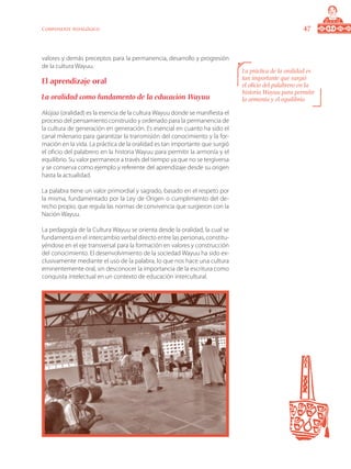 47Componente pedagógico
valores y demás preceptos para la permanencia, desarrollo y progresión
de la cultura Wayuu.
El aprendizaje oral
La oralidad como fundamento de la educación Wayuu
Aküjaa (oralidad) es la esencia de la cultura Wayuu donde se manifiesta el
proceso del pensamiento construido y ordenado para la permanencia de
la cultura de generación en generación. Es esencial en cuanto ha sido el
canal milenario para garantizar la transmisión del conocimiento y la for-
mación en la vida. La práctica de la oralidad es tan importante que surgió
el oficio del palabrero en la historia Wayuu para permitir la armonía y el
equilibrio. Su valor permanece a través del tiempo ya que no se tergiversa
y se conserva como ejemplo y referente del aprendizaje desde su origen
hasta la actualidad.
La palabra tiene un valor primordial y sagrado, basado en el respeto por
la misma, fundamentado por la Ley de Origen o cumplimiento del de-
recho propio, que regula las normas de convivencia que surgieron con la
Nación Wayuu.
La pedagogía de la Cultura Wayuu se orienta desde la oralidad, la cual se
fundamenta en el intercambio verbal directo entre las personas, constitu-
yéndose en el eje transversal para la formación en valores y construcción
del conocimiento. El desenvolvimiento de la sociedad Wayuu ha sido ex-
clusivamente mediante el uso de la palabra, lo que nos hace una cultura
eminentemente oral, sin desconocer la importancia de la escritura como
conquista intelectual en un contexto de educación intercultural.
La práctica de la oralidad es
tan importante que surgió
el oficio del palabrero en la
historia Wayuu para permitir
la armonía y el equilibrio.
 