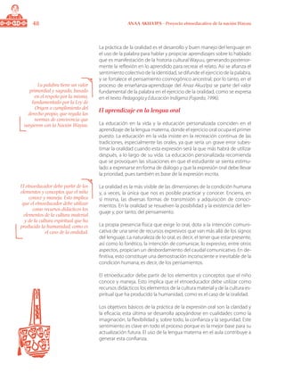 48 ANAA AKUA’IPA - Proyecto etnoeducativo de la nación Wayuu
La práctica de la oralidad es el desarrollo y buen manejo del lenguaje en
el uso de la palabra para hablar y propiciar aprendizajes sobre lo hablado
que es manifestación de la historia cultural Wayuu, generando posterior-
mente la reflexión en lo aprendido para recrear el relato. Así se afianza el
sentimiento colectivo de la identidad, se difunde el ejercicio de la palabra,
y se fortalece el pensamiento cosmogónico ancestral; por lo tanto, en el
proceso de enseñanza-aprendizaje del Anaa Akua’ipa se parte del valor
fundamental de la palabra en el ejercicio de la oralidad, como se expresa
en el texto Pedagogía y Educación Indígena (Fajardo, 1996).
El aprendizaje en la lengua oral
La educación en la vida y la educación personalizada coinciden en el
aprendizaje de la lengua materna, donde el ejercicio oral ocupa el primer
puesto. La educación en la vida insiste en la recreación continua de las
tradiciones, especialmente las orales, ya que sería un grave error subes-
timar la oralidad cuando esta expresión será la que más habrá de utilizar
después, a lo largo de su vida. La educación personalizada recomienda
que se provoquen las situaciones en que el estudiante se sienta estimu-
lado a expresarse en forma de diálogo y que la expresión oral debe llevar
la prioridad, pues también es base de la expresión escrita.
La oralidad es la más visible de las dimensiones de la condición humana
y, a veces, la única que nos es posible practicar y conocer. Encierra, en
sí misma, las diversas formas de transmisión y adquisición de conoci-
mientos. En la oralidad se resuelven la posibilidad y la existencia del len-
guaje y, por tanto, del pensamiento.
La propia presencia física que exige lo oral, dota a la intención comuni-
cativa de una serie de recursos expresivos que van más allá de los signos
del lenguaje. La naturaleza de lo oral, es decir, el tener que estar presente,
así como lo fonético, la intención de comunicar, lo expresivo, entre otros
aspectos, propician un desbordamiento del caudal comunicativo. En de-
finitiva, esto constituye una demostración inconsciente e inevitable de la
condición humana; es decir, de los pensamientos.
El etnoeducador debe partir de los elementos y conceptos que el niño
conoce y maneja. Esto implica que el etnoeducador debe utilizar como
recursos didácticos los elementos de la cultura material y de la cultura es-
piritual que ha producido la humanidad, como es el caso de la oralidad.
Los objetivos básicos de la práctica de la expresión oral son la claridad y
la eficacia; esta última se desarrolla apoyándose en cualidades como la
imaginación, la flexibilidad y, sobre todo, la confianza y la seguridad. Este
sentimiento es clave en todo el proceso porque es la mejor base para su
actualización futura. El uso de la lengua materna en el aula contribuye a
generar esta confianza.
La palabra tiene un valor
primordial y sagrado, basado
en el respeto por la misma,
fundamentado por la Ley de
Origen o cumplimiento del
derecho propio, que regula las
normas de convivencia que
surgieron con la Nación Wayuu.
El etnoeducador debe partir de los
elementos y conceptos que el niño
conoce y maneja. Esto implica
que el etnoeducador debe utilizar
como recursos didácticos los
elementos de la cultura material
y de la cultura espiritual que ha
producido la humanidad, como es
el caso de la oralidad.
 