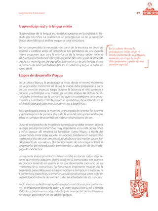 49Componente pedagógico
El aprendizaje oral y la lengua escrita
El aprendizaje de la lengua escrita debe apoyarse en la oralidad, la ha-
blada por los niños. La oralidad es un proceso que va de la expresión
global por el dibujo al análisis en que se basa la escritura.
Se ha comprendido la necesidad de partir de la escritura; es decir, de
enseñar a codificar antes de decodificar. Los partidarios de una escuela
nueva proponen que para la enseñanza de la lengua deben tenerse
en cuenta las condiciones de comunicación del niño y que se proceda
desde sus necesidades de expresión. La enseñanza de una lengua afirma
la primacía de la lengua hablada por los estudiantes y la que se habla en
torno de él.
Etapas de desarrollo Wayuu
En la cultura Wayuu, la pedagogía se inicia desde el mismo momento
de la gestación, momento en el que la madre debe prepararse a partir
de una atención especial; luego, durante la lactancia el niño aprende a
conocer y a distinguir a su madre; en las otras etapas, las demás perso-
nalidades (miembros de la comunidad que son poseedores del conoci-
miento) y su entorno contribuyen en el aprendizaje, desarrollando en él
sus habilidades psicoafectivas, psicomotoras y cognitivas.
En la pedagogía propia la mujer es la encargada de orientar los saberes
y aprendizajes en la primera etapa de la vida del niño, propiciando que
estos se cumplan de acuerdo con el desarrollo evolutivo del ser.
Durante este proceso de enseñanza-aprendizaje se debe tener en cuenta
la etapa jintut/jintüi (niño/niña), muy importante en la vida de los niños
y niñas porque allí empieza su formación como Wayuu a través del
juego, donde imita todas aquellas situaciones cotidianas en su rol como
miembro activo de una comunidad, una cultura y una nación para el for-
talecimiento de sus valores. El reconocimiento de esta etapa facilitará el
desempeño del etnoeducador permitiendo la aplicación de una Peda-
gogía Etnodidáctica.
La siguiente etapa (jimo’olü/jima’aleematüshi) es donde todos esos sa-
beres que el niño adquiere, vivenciados en su comunidad, son puestos
en práctica teniendo en cuenta el rol que desempeña cada uno de los
miembros de su comunidad. Por lo tanto es importante recalcar que la
enseñanza para elWayuu no está restringida ni a tiempos, ni a espacios, ni
a contenidos específicos, la enseñanza tradicional se basa sobre todo en
la participación directa del niño en todas las actividades de los mayores.
Por lo anterior, en la última etapa (majayulu/jimaai) de este proceso forma-
tivo es importante porque la joven y el joven Wayuu vive su rol y ejercita
todos los conocimientos adquiridos bajo la orientación de los diferentes
personajes poseedores de los saberes propios.
En la cultura Wayuu, la
pedagogía se inicia desde el
mismo momento de la gestación,
momento en el que la madre
debe prepararse a partir de una
atención especial.
 