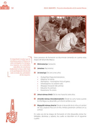 50 ANAA AKUA’IPA - Proyecto etnoeducativo de la nación Wayuu
Estos procesos de formación se discriminan teniendo en cuenta estas
etapas del desarrollo Wayuu:
	 Ale’eruiwa’ya: Gestación.
	 Jemeiwa: Nacimiento.
	 Jo’uiwa’aya: De cero a tres años:
•	 Atulayüli’iya: Etapa de la lactancia.
•	 Aikajüina: Se sienta.
•	 Alamajüina – Ansünajüina: Inicia el gateo.
•	 Ashawaajüina: Se sostiene solo.
•	 Akoyojaa: Iniciación del caminar.
•	 Kakuaina: Ya caminan.
•	 Kawatiraina: Ya corren.
	 Jintut nümaa Jintüi: De los tres hasta los siete años.
	 Jimo’olü nümaa Jima’aleematüshi: Desde los ocho hasta cuando
la niña llega a su desarrollo y al niño le cambia su voz.
	 Majayülü nümaa Jima’ai: Desde el desarrollo de la niña y el cambio
de voz y aspecto físico en el niño. Ambos presentan cambios en su
actitud.
En cada una de las etapas de formación el niño desarrolla ciertas ha-
bilidades, destrezas y saberes, las cuales se describen en el siguiente
cuadro:
Es importante recalcar que la
enseñanza para el Wayuu no
está restringida ni a tiempos,
ni a espacios, ni a contenidos
específicos, la enseñanza
tradicional se basa sobre todo
en la participación directa del
niño en todas las actividades
de los mayores.
 