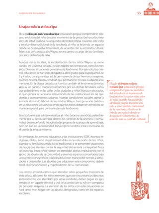 53Componente pedagógico
kirajaa sulu’u wakua’ipa
El ciclo ekirajaa sulu’u wakua’ipa (educación propia) comprende el pro-
ceso evolutivo del niño desde el momento de la gestación hasta los siete
años de edad cuando ha adquirido identidad propia. Durante este ciclo
y en el ámbito tradicional de la ranchería, al niño se le brinda un espacio
donde se desenvuelve libremente, de acuerdo con su contexto cultural.
Este ciclo de la educación Wayuu se encuentra a cargo de los familiares
cercanos del niño y la niña.
Aunque no es lo ideal, la escolarización de los niños Wayuu se viene
dando, en la última década, desde edades tan tempranas como los tres
años. Diversas situaciones generan este fenómeno. Por ejemplo, los cen-
tros educativos se han visto obligados a abrir grados para los pequeños de
3 y 4 años, para garantizar así, la permanencia de sus hermanos mayores,
quienes de otra manera, tendrían que permanecer en casa cuidando a los
menores. En la última década, se ha visto también el fenómeno de niños
Wayuu sin padre o madre no atendidos por sus demás familiares, niños
que piden dinero en las calles de las ciudades y niños Wayuu maltratados,
lo que genera la necesaria intervención de las instituciones en las ran-
cherías y asentamientos urbanos. Nuevas condiciones sociales como la
entrada al mundo laboral de las madres Wayuu, han generado cambios
en las relaciones sociales haciendo que los niños deban ser atendidos de
manera especial, para contrarrestar este fenómeno.
En el ciclo ekirajaa sulu’u wakua’ipa, el niño debe ser atendido preferible-
mente por su familia cercana, dentro del contexto de la ranchería o comu-
nidad, desempeñando las actividades propias de su etapa de aprendizaje,
pero no aún en la escolaridad. Todo el proceso debe estar cimentado en
el uso de la lengua materna.
Sin embargo, los centros educativos y las instituciones (ICBF, Asuntos in-
dígenas, ONGs, entre otros) intervendrán en la educación de los niños,
cuando su familia incumpla su rol tradicional, o se presenten situaciones
de riesgo que atenten contra la seguridad alimentaría o integridad física
de los niños. Estos niños podrán ser atendidos por las instituciones con el
apoyo de abuelas de la comunidad y en unos espacios concertados bajo
unos criterios específicos relacionados con el manejo del tiempo y activi-
dades a desarrollar. Las abuelas que adquieran este compromiso deben
tener el reconocimiento y respeto dentro de su comunidad.
Los centros etnoeducativos que atiendan niños pequeños (menores de
siete años), así como los niños menores que por circunstancias descritas
anteriormente son atendidos por otras entidades, deben seguir los ejes
temáticos en la parte afectiva y oral de acuerdo con su rol y en compañía
de personas mayores. La atención de los niños con estas situaciones se
hará tanto en el hogar con las abuelas designadas, como en los espacios
escolares.
El ciclo ekirajaa sulu’u
wakua’ipa (educación propia)
comprende el proceso evolutivo
del niño desde el momento de
la gestación hasta los siete años
de edad cuando ha adquirido
identidad propia. Durante este
ciclo y en el ámbito tradicional
de la ranchería, al niño se le
brinda un espacio donde se
desenvuelve libremente, de
acuerdo con su contexto cultural.
 