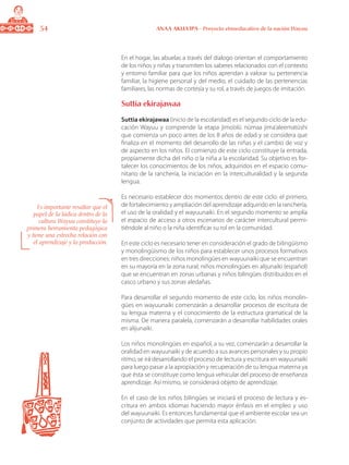 54 ANAA AKUA’IPA - Proyecto etnoeducativo de la nación Wayuu
En el hogar, las abuelas a través del dialogo orientan el comportamiento
de los niños y niñas y transmiten los saberes relacionados con el contexto
y entorno familiar para que los niños aprendan a valorar su pertenencia
familiar, la higiene personal y del medio, el cuidado de las pertenencias
familiares, las normas de cortesía y su rol, a través de juegos de imitación.
Suttia ekirajawaa
Suttia ekirajawaa (inicio de la escolaridad) es el segundo ciclo de la edu-
cación Wayuu y comprende la etapa jimo’olü nümaa jima’aleematüshi
que comienza un poco antes de los 8 años de edad y se considera que
finaliza en el momento del desarrollo de las niñas y el cambio de voz y
de aspecto en los niños. El comienzo de este ciclo constituye la entrada,
propiamente dicha del niño o la niña a la escolaridad. Su objetivo es for-
talecer los conocimientos de los niños, adquiridos en el espacio comu-
nitario de la ranchería, la iniciación en la interculturalidad y la segunda
lengua.
Es necesario establecer dos momentos dentro de este ciclo: el primero,
de fortalecimiento y ampliación del aprendizaje adquirido en la ranchería,
el uso de la oralidad y el wayuunaiki. En el segundo momento se amplía
el espacio de acceso a otros escenarios de carácter intercultural permi-
tiéndole al niño o la niña identificar su rol en la comunidad.
En este ciclo es necesario tener en consideración el grado de bilingüismo
y monolingüismo de los niños para establecer unos procesos formativos
en tres direcciones: niños monolingües en wayuunaiki que se encuentran
en su mayoría en la zona rural; niños monolingües en alijunaiki (español)
que se encuentran en zonas urbanas y niños bilingües distribuidos en el
casco urbano y sus zonas aledañas.
Para desarrollar el segundo momento de este ciclo, los niños monolin-
gües en wayuunaiki comenzarán a desarrollar procesos de escritura de
su lengua materna y el conocimiento de la estructura gramatical de la
misma. De manera paralela, comenzarán a desarrollar habilidades orales
en alijunaiki.
Los niños monolingües en español, a su vez, comenzarán a desarrollar la
oralidad en wayuunaiki y de acuerdo a sus avances personales y su propio
ritmo, se irá desarrollando el proceso de lectura y escritura en wayuunaiki
para luego pasar a la apropiación y recuperación de su lengua materna ya
que ésta se constituye como lengua vehicular del proceso de enseñanza
aprendizaje. Así mismo, se considerará objeto de aprendizaje.
En el caso de los niños bilingües se iniciará el proceso de lectura y es-
critura en ambos idiomas haciendo mayor énfasis en el empleo y uso
del wayuunaiki. Es entonces fundamental que el ambiente escolar sea un
conjunto de actividades que permita esta aplicación.
Es importante resaltar que el
papel de la lúdica dentro de la
cultura Wayuu constituye la
primera herramienta pedagógica
y tiene una estrecha relación con
el aprendizaje y la producción.
 