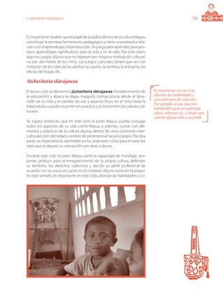 55Componente pedagógico
Es importante resaltar que el papel de la lúdica dentro de la culturaWayuu
constituye la primera herramienta pedagógica y tiene una estrecha rela-
ción con el aprendizaje y la producción. Se juega para aprender, para pro-
ducir aprendizajes significativos para la vida y en la vida. Por esta razón,
algunos juegos alijuna que no representan ninguna motivación cultural,
no son del interés de los niños. Los juegos culturales tienen que ver con
imitación de los roles de los adultos: la cacería, la siembra, la artesanía, los
oficios del hogar, etc.
Jüchecheria ekirajawaa
El tercer ciclo se denomina jüchecheria ekirajawaa (Fortalecimiento de
la educación) y abarca la etapa majayülü nümaa jima’ai desde el desa-
rrollo de la niña y el cambio de voz y aspecto físico en el niño hasta la
edad adulta cuando se ponen en practica y se transmiten los valores cul-
turares.
Se espera entonces, que en este ciclo el joven Wayuu pueda conjugar
todos los aspectos de su vida como Wayuu y además, contar con ele-
mentos y prácticas de la cultura alijuna, dentro de unos contextos inter-
culturales con identidad y sentido de pertenencia hacia lo propio. Por otra
parte, se materializa lo aprendido en los anteriores ciclos para encarar los
retos que le depara su interacción con otras culturas.
Durante este ciclo el joven Wayuu tiene la capacidad de investigar, pro-
poner, producir para el enriquecimiento de su propia cultura, defender
su territorio, los derechos colectivos y decidir su perfil profesional de
acuerdo con su vocación, tanto en el contexto alijuna como en el propio.
En este sentido, es importante en este ciclo, afianzar las habilidades y co-
Es importante en este ciclo,
afianzar las habilidades y
conocimientos de cada uno:
Por ejemplo, el que muestra
habilidades para ser pütchipü,
oütsü, artesano etc., o elegir una
carrera alijuna afín a su perfil.
 