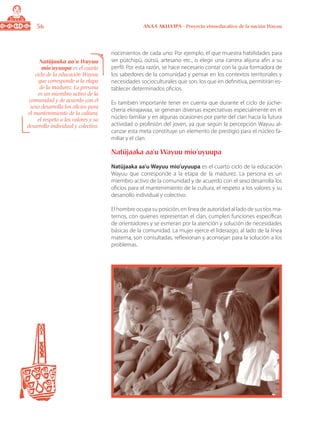 56 ANAA AKUA’IPA - Proyecto etnoeducativo de la nación Wayuu
nocimientos de cada uno: Por ejemplo, el que muestra habilidades para
ser pütchipü, oütsü, artesano etc., o elegir una carrera alijuna afín a su
perfil. Por esta razón, se hace necesario contar con la guía formadora de
los sabedores de la comunidad y pensar en los contextos territoriales y
necesidades socioculturales que son, los que en definitiva, permitirán es-
tablecer determinados oficios.
Es también importante tener en cuenta que durante el ciclo de jüche-
cheria ekirajawaa, se generan diversas expectativas especialmente en el
núcleo familiar y en algunas ocasiones por parte del clan hacia la futura
actividad o profesión del joven, ya que según la percepción Wayuu al-
canzar esta meta constituye un elemento de prestigio para el núcleo fa-
miliar y el clan.
Natüjaaka aa’u Wayuu mio’uyuupa
Natüjaaka aa’u Wayuu mio’uyuupa es el cuarto ciclo de la educación
Wayuu que corresponde a la etapa de la madurez. La persona es un
miembro activo de la comunidad y de acuerdo con el sexo desarrolla los
oficios para el mantenimiento de la cultura, el respeto a los valores y su
desarrollo individual y colectivo.
El hombre ocupa su posición, en línea de autoridad al lado de sus tíos ma-
ternos, con quienes representan el clan, cumplen funciones específicas
de orientadores y se esmeran por la atención y solución de necesidades
básicas de la comunidad. La mujer ejerce el liderazgo, al lado de la línea
materna, son consultadas, reflexionan y aconsejan para la solución a los
problemas.
Natüjaaka aa’u Wayuu
mio’uyuupa es el cuarto
ciclo de la educación Wayuu
que corresponde a la etapa
de la madurez. La persona
es un miembro activo de la
comunidad y de acuerdo con el
sexo desarrolla los oficios para
el mantenimiento de la cultura,
el respeto a los valores y su
desarrollo individual y colectivo.
 