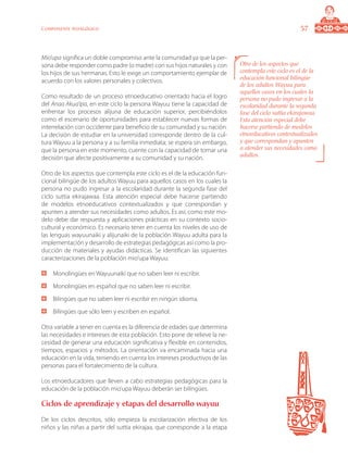 57Componente pedagógico
Mio’upa significa un doble compromiso ante la comunidad ya que la per-
sona debe responder como padre (o madre) con sus hijos naturales y con
los hijos de sus hermanas. Esto le exige un comportamiento ejemplar de
acuerdo con los valores personales y colectivos.
Como resultado de un proceso etnoeducativo orientado hacia el logro
del Anaa Akua’ipa, en este ciclo la persona Wayuu tiene la capacidad de
enfrentar los procesos alijuna de educación superior, percibiéndolos
como el escenario de oportunidades para establecer nuevas formas de
interrelación con occidente para beneficio de su comunidad y su nación.
La decisión de estudiar en la universidad corresponde dentro de la cul-
tura Wayuu a la persona y a su familia inmediata; se espera sin embargo,
que la persona en este momento, cuente con la capacidad de tomar una
decisión que afecte positivamente a su comunidad y su nación.
Otro de los aspectos que contempla este ciclo es el de la educación fun-
cional bilingüe de los adultos Wayuu para aquellos casos en los cuales la
persona no pudo ingresar a la escolaridad durante la segunda fase del
ciclo suttia ekirajawaa. Esta atención especial debe hacerse partiendo
de modelos etnoeducativos contextualizados y que correspondan y
apunten a atender sus necesidades como adultos. Es así, como este mo-
delo debe dar respuesta y aplicaciones prácticas en su contexto socio-
cultural y económico. Es necesario tener en cuenta los niveles de uso de
las lenguas wayuunaiki y alijunaiki de la población Wayuu adulta para la
implementación y desarrollo de estrategias pedagógicas así como la pro-
ducción de materiales y ayudas didácticas. Se identifican las siguientes
caracterizaciones de la población mio’upa Wayuu:
	 Monolingües en Wayuunaiki que no saben leer ni escribir.
	 Monolingües en español que no saben leer ni escribir.
	 Bilingües que no saben leer ni escribir en ningún idioma.
	 Bilingües que sólo leen y escriben en español.
Otra variable a tener en cuenta es la diferencia de edades que determina
las necesidades e intereses de esta población. Esto pone de relieve la ne-
cesidad de generar una educación significativa y flexible en contenidos,
tiempos, espacios y métodos. La orientación va encaminada hacia una
educación en la vida, teniendo en cuenta los intereses productivos de las
personas para el fortalecimiento de la cultura.
Los etnoeducadores que lleven a cabo estrategias pedagógicas para la
educación de la población mio’upa Wayuu deberán ser bilingües.
Ciclos de aprendizaje y etapas del desarrollo wayuu
De los ciclos descritos, sólo empieza la escolarización efectiva de los
niños y las niñas a partir del suttia ekirajaa, que corresponde a la etapa
Otro de los aspectos que
contempla este ciclo es el de la
educación funcional bilingüe
de los adultos Wayuu para
aquellos casos en los cuales la
persona no pudo ingresar a la
escolaridad durante la segunda
fase del ciclo suttia ekirajawaa.
Esta atención especial debe
hacerse partiendo de modelos
etnoeducativos contextualizados
y que correspondan y apunten
a atender sus necesidades como
adultos.
 