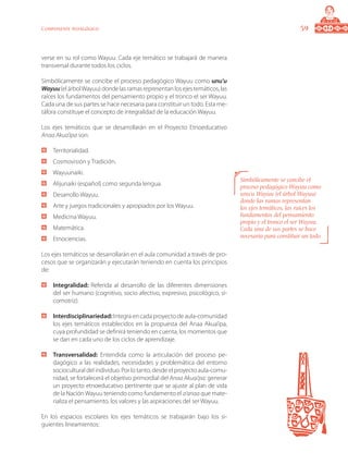 59Componente pedagógico
verse en su rol como Wayuu. Cada eje temático se trabajará de manera
transversal durante todos los ciclos.
Simbólicamente se concibe el proceso pedagógico Wayuu como unu’u
Wayuu(elárbolWayuu)dondelasramasrepresentanlosejestemáticos,las
raíces los fundamentos del pensamiento propio y el tronco el ser Wayuu.
Cada una de sus partes se hace necesaria para constituir un todo. Esta me-
táfora constituye el concepto de integralidad de la educación Wayuu.
Los ejes temáticos que se desarrollarán en el Proyecto Etnoeducativo
Anaa Akua’ipa son:
	 Territorialidad.
	 Cosmovisión y Tradición.
	 Wayuunaiki.
	 Alijunaiki (español) como segunda lengua.
	 Desarrollo Wayuu.
	 Arte y juegos tradicionales y apropiados por los Wayuu.
	 Medicina Wayuu.
	 Matemática.
	 Etnociencias.
Los ejes temáticos se desarrollarán en el aula comunidad a través de pro-
cesos que se organizarán y ejecutarán teniendo en cuenta los principios
de:
	 Integralidad: Referida al desarrollo de las diferentes dimensiones
del ser humano (cognitivo, socio afectivo, expresivo, psicológico, si-
comotriz).
	 Interdisciplinariedad:Integra en cada proyecto de aula-comunidad
los ejes temáticos establecidos en la propuesta del Anaa Akua’ipa,
cuya profundidad se definirá teniendo en cuenta, los momentos que
se dan en cada uno de los ciclos de aprendizaje.
	 Transversalidad: Entendida como la articulación del proceso pe-
dagógico a las realidades, necesidades y problemática del entorno
sociocultural del individuo. Por lo tanto, desde el proyecto aula-comu-
nidad, se fortalecerá el objetivo primordial del Anaa Akuai’pa: generar
un proyecto etnoeducativo pertinente que se ajuste al plan de vida
de la NaciónWayuu teniendo como fundamento el a’anaa que mate-
rializa el pensamiento, los valores y las aspiraciones del ser Wayuu.
En los espacios escolares los ejes temáticos se trabajarán bajo los si-
guientes lineamientos:
Simbólicamente se concibe el
proceso pedagógico Wayuu como
unu’u Wayuu (el árbol Wayuu)
donde las ramas representan
los ejes temáticos, las raíces los
fundamentos del pensamiento
propio y el tronco el ser Wayuu.
Cada una de sus partes se hace
necesaria para constituir un todo.
 