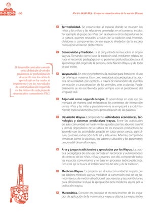60 ANAA AKUA’IPA - Proyecto etnoeducativo de la nación Wayuu
	 Territorialidad. Se circunscribe al espacio donde se mueven los
niños y las niñas y las relaciones generadas en el contexto escolar.
Por ejemplo el grupo de niños con la abuela u otros depositarios de
la cultura, quienes relatarán, a través de la tradición oral, historias,
divisiones y componentes de ese espacio alrededor de la escuela
como representación del territorio.
	 Cosmovisión y Tradición. Es el conjunto de temas sobre el origen
Wayuu. Tomando como base la tradición oral, mediante relatos, se
hace el recorrido pedagógico y su posterior profundización para el
aprendizaje del origen de la persona, de la Nación Wayuu y de todo
lo que existe,
	 Wayuunaiki. En este eje predomina la oralidad para fortalecer el uso
de la lengua materna. Usa como metodología pedagógica la prác-
tica de la oralidad, por ejemplo, a través de narraciones de cuentos
de relación o caracterización de los animales, aves o plantas. Paula-
tinamente se irá escribiendo, pero siempre con el predominio del
lenguaje oral.
	 Alijunaiki como segunda lengua. El aprendizaje en este eje co-
menzará de manera oral enfatizando los contextos de interacción
de los niños y las niñas y paulatinamente se empezará a escribir te-
niendo especial atención con la pronunciación de las palabras.
	 Desarrollo Wayuu. Comprende las actividades económicas, tec-
nologías y sistemas productivos wayuu. Entre las actividades
de aula comunidad se harán visitas guiadas por las abuelas (oushi)
y demás depositarios de la cultura en los espacios productivos de
acuerdo con las actividades propias en cada sector: pesca, agricul-
tura, pastoreo, extracción de la sal y artesanías. Además, comprende
temáticas como la sociedad, los saberes culturales y los parámetros
propios del desarrollo wayuu.
	 Arte y juegos tradicionales y apropiados por los Wayuu. La prác-
tica pedagógica de este eje consiste en reconocer y autoreconocer
el contexto de los niños, niñas y jóvenes; por ello, comprende todos
los espacios comunitarios y se basa en procesos teórico-prácticos.
Con este eje se busca el fortalecimiento del arte y de la tradición.
	 Medicina Wayuu. Es propiciar en el aula-comunidad el respeto por
los saberes médicos wayuu mediante la transmisión oral de los co-
nocimientos de medicina tradicional, las creencias y las prohibiciones
para el bienestar. Incluye la apropiación de la medicina aljuna por la
población wayuu.
	 Matemática. Consiste en propiciar el reconocimiento de los espa-
cios de aplicación de la matemática wayuu y alijuna. La wayuu sobre
El desarrollo curricular consiste
en la definición de niveles
paulatinos de profundización
de acuerdo con los ciclos de
aprendizaje en los cuales se
implementa y en las necesidades
de contextualización requerida
en los énfasis de cada proyecto
etnoeducativo comunitario (PEC).
 