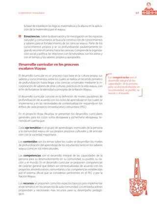 61Componente pedagógico
la base de establecer las lógicas matemáticas y la alijuna en la aplica-
ción de la matemática por el wayuu.
	 Etnociencias. Sobre la observación y la investigación en los espacios
naturales y comunitarios se busca la construcción de conocimientos
y saberes para el fortalecimiento de las ciencias wayuu. Parte de los
conocimientos propios y se va profundizando paulatinamente lo-
grando recorrer el camino hacia las ciencias. Comprende la organiza-
ción social y política, las relaciones con la naturaleza, con los astros y
con el tiempo y los saberes propios y apropiados.
Desarrollo curricular en los procesos
escolares Wayuu
El desarrollo curricular es un proceso cuya base es la cultura propia, sus
saberes y conocimientos, sobre los cuales se realiza un recorrido temático
de profundización hasta llegar a las ciencias universales mediante la in-
corporación de saberes de otras culturas, prácticos en la vida wayuu, con
el fin de fortalecer la identidad y principios de la Nación Wayuu.
El desarrollo curricular consiste en la definición de niveles paulatinos de
profundización de acuerdo con los ciclos de aprendizaje en los cuales se
implementa y en las necesidades de contextualización requerida en los
énfasis de cada proyecto etnoeducativo comunitario (PEC).
En el proyecto Anaa Akua’ipa se presentan los desarrollos curriculares
generales para los ciclos suttia ekirajawaa y jüchecheria ekirajawaa, te-
niendo en cuenta que:
Cada eje temático es el grupo de aprendizajes vivenciales de la persona
y la comunidad wayuu en sus propios procesos culturales y de articula-
ción con la sociedad mayoritaria.
Los contenidos son los temas sobre los cuales se desarrollan los niveles
de profundización del aprendizaje de los estudiantes tanto en los saberes
wayuu como en los interculturales.
Las competencias son el desarrollo integral de las capacidades de la
persona para su desenvolvimiento en su comunidad, su pueblo, su na-
ción y el mundo. En el desarrollo curricular se proponen competencias
de carácter general que deben ser contextualizadas de acuerdo con los
proyectos etnoeducativos comunitarios y las competencias establecidas
por el sistema oficial que se consideran pertinentes en el PEC y por la
Nación Wayuu.
Los recursos se proponen como los aspectos básicos para implementar
el eje temático en los proyectos de aula-comunidad. Los etnoeducadores
propondrán y necesitarán más recursos para su desempeño pedagó-
gico.
Las competencias son el
desarrollo integral de las
capacidades de la persona
para su desenvolvimiento en
su comunidad, su pueblo, su
nación y el mundo.
 