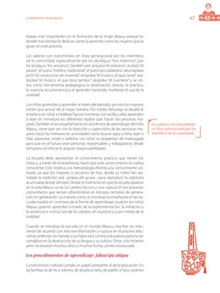 67Componente pedagógico
etapas más importantes en la formación de la mujer Wayuu porque es
donde más tiempo le dedican, tanto la aprendiz como las mujeres que la
guían en este proceso.
Los saberes son transmitidos en línea generacional por los miembros
de la comunidad, especialmente por los ala’ulayuu “tíos maternos”, por
los la’ulayuu “los ancianos”, también por ainjüikai “el artesano”, arulejüi “el
pastor”, el outsü“médico tradicional”, el pütchipü‘palabrero’, akumajüikai
pichi “el constructor de vivienda”, e’irajüikai “el músico, el que canta”, ata-
lejüikai “el músico, el que toca tambor”, aküjüikai “el cuentero” y se uti-
liza como herramienta pedagógica la observación directa, la práctica,
la vivencia, la convivencia y el aprender haciendo, mediante el uso de la
oralidad.
Los niños aprendían y aprenden a través del ejemplo, por eso los mayores
tienen que actuar de la mejor manera. Por medio del juego la abuela le
enseña a las niñas a moldear figuras humanas con arcilla y ellas aprenden
a tejer en miniatura los diferentes tejidos que hacen las personas ma-
yores.También el acompañamiento es otra forma de aprendizaje del niño
Wayuu, tiene que ver con la dirección y supervisión de las personas ma-
yores hacia los menores en actividades como buscar agua o leña, tejer e
hilar, pastorear, moler y ordeñar. Los niños se despiertan de madrugada
para que en el futuro sean personas responsables y trabajadoras; desde
temprano al niño se le asignan responsabilidades.
La escuela debe aprovechar el conocimiento práctico que tienen los
niños y, a través de la enseñanza, hacer que este conocimiento se vuelva
consciente. Esto implica una metodología distinta a la comúnmente uti-
lizada, ya que los mayores y ancianos de hoy, desde su niñez han asi-
milado la tradición oral –propia del grupo– para reproducir la sabiduría
acumulada desde siempre. Desde el momento en que la escuela aparece
en la vida Wayuu se da un cambio brusco y una ruptura en los procesos
comunitarios que venían ofreciéndose en tiempos remotos de genera-
ción en generación. La manera como se introdujo la enseñanza en las es-
cuelas estaba en contravía de la forma de aprendizaje usual en los niños
Wayuu quienes aprenden a través de la experimentación, la imitación y
la asistencia e instrucción de los adultos, en la práctica y por medio de la
oralidad.
Cuando se introdujo la escuela en el mundo Wayuu, muchos no estu-
vieron de acuerdo con esta transformación o ruptura en el proceso edu-
cativo; preferían no mandar a sus hijos a los centros educativos para no ser
cómplices en la destrucción de su lengua y su cultura. Otros, sí lo hicieron
pero no duraron muchos años o muchas lluvias, yendo a la escuela.
Los procedimientos de aprendizaje: jükua’ipa atüjaa
La transmisión cultural cumple un papel semejante al de la educación. En
las familias va de tío a sobrino, de abuela a nieta, de padres a hijos, quienes
Los saberes son transmitidos
en línea generacional por los
miembros de la comunidad.
 