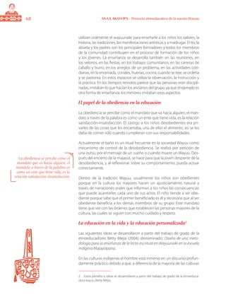 68 ANAA AKUA’IPA - Proyecto etnoeducativo de la nación Wayuu
utilizan oralmente el wayuunaiki para enseñarle a los niños los valores, la
historia, las tradiciones, las manifestaciones artísticas y a madrugar. El tío, la
abuela y los padres son los principales formadores y todos los miembros
de la comunidad contribuyen en el proceso de formación de los niños
y los jóvenes. La enseñanza se desarrolla también en las reuniones, en
los velorios, en las fiestas, en los trabajos comunitarios, en las carreras de
caballo y burro, en los arreglos de un problema, en las actividades coti-
dianas, en la enramada, corrales, huertas, cocina, cuando se teje, se ordeña
y se pastorea. En estos espacios se utiliza la observación, la instrucción y
la práctica. En los tiempos remotos parece que las personas eran discipli-
nadas, imitaban lo que hacían los ancianos del grupo, ya que el ejemplo es
otra forma de enseñanza; los menores imitaban esos aspectos.
El papel de la obediencia en la educación
La obediencia se percibe como el mandato que va hacia alguien; el man-
dato a través de la palabra es como un ente que tiene vida, es la relación
satisfacción-insatisfacción. El castigo a los niños desobedientes era pri-
varles de las cosas que les encantaba, una de ellas el alimento; así se les
daba de comer sólo cuando cumplieran con sus responsabilidades.
Actualmente el baño es un ritual frecuente en la sociedad Wayuu como
mecanismo de control de la desobediencia. Se realiza por petición de
una outsü, por el mensaje de un sueño o cuando muere un Wayuu. Des-
pués del encierro de la majayut, se hace para que la joven despierte de la
desobediencia, y al reflexionar sobre su comportamiento, pueda actuar
correctamente.
Dentro de la tradición Wayuu, usualmente los niños son obedientes
porque en la cultura los mayores hacen un ajusticiamiento natural a
través de narraciones orales que informan a los niños las consecuencias
que puede acarrearles cada uno de sus actos. El niño tiende a ser obe-
diente porque sabe que el primer beneficiado es él y reconoce que al ser
obediente beneficia a los demás miembros de su grupo. Este mandato
tiene que ver con las órdenes que establecen las personas mayores de la
cultura, las cuales se siguen con mucho cuidado y respeto.
La educación en la vida y la educación personalizada
Las siguientes ideas se desarrollaron a partir del trabajo de grado de la
etnoeducadores Betty Mejía (2004), denominado: Diseño de una meto-
dología para la enseñanza de la lecto-escritura en Wayuunaiki en la escuela
indígena Majayütpana.
En las culturas indígenas el hombre está inmerso en un discurso profun-
damente práctico debido a que, a diferencia de la mayoría de las culturas
	 Estos párrafos e ideas se desarrollaron a partir del trabajo de grado de la etnoeduca-
dora wayuu Betty Mejía.
La obediencia se percibe como el
mandato que va hacia alguien; el
mandato a través de la palabra es
como un ente que tiene vida, es la
relación satisfacción-insatisfacción.
 