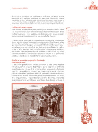 69Componente pedagógico
de occidente, su educación está inmersa en la vida; de hecho, es una
educación en la vida y no solamente una educación para la vida. Formar
al hombre se inicia, entonces, con acciones de recuerdo y producción. El
recurso de la tradición oral y la memoria es permanente y contundente.
La libertad como recurso
El recurso de la memoria es permanente y con éste se da rienda suelta
a la imaginación creadora en dos sentidos: el de la reelaboración de las
tradiciones propias y el de la adecuación de las ajenas (es lo que pasa con
los cuentos infantiles clásicos como por ejemplo, Tío Conejo)
La educación en la vida practicada por las culturas indígenas, se asemeja a
lo que algunos teóricos llaman educación personalizada (Jaramillo, 1990)
que capacita al individuo para una elección libre. Sin embargo, en la cul-
tura Wayuu no se permite elegir tan libremente aquello para lo cual se
incline el niño. Mas bien parece que la cultura indígena tiene pre-deter-
minados los roles por género y por actividades socioeconómicas y socio-
culturales. La libertad como recurso en ambas culturas se va ejercitando
ante las posibilidades de elección frente a diversas situaciones.
Ayudar a aprender o aprender haciendo
Principios rectores
La educación personalizada y la educación en la vida, como modelos
educativos, son un conjunto de principios que al propiciar un ambiente
para el desarrollo integral de la persona, deben ser evidentes, fáciles de
entender y aceptados por el interés que despierten. Parten de principios
como el de ayudar a aprender o aprender haciendo, que se realizan parti-
cipando en las diversas actividades –especialmente mediadas por el uso
de la lengua materna– siguiendo el propio ritmo del niño y empleando
los propios caminos y medios de aprendizaje. Cuando esto se logra, el
La educación personalizada y
la educación en la vida, como
modelos educativos, son un
conjunto de principios que al
propiciar un ambiente para el
desarrollo integral de la persona,
deben ser evidentes, fáciles de
entender y aceptados por el interés
que despierten.
 