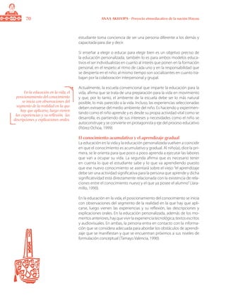 70 ANAA AKUA’IPA - Proyecto etnoeducativo de la nación Wayuu
estudiante toma conciencia de ser una persona diferente a los demás y
capacitada para dar y decir.
Si enseñar a elegir o educar para elegir bien es un objetivo preciso de
la educación personalizada, también lo es para ambos modelos educa-
tivos el ser individualistas en cuanto al interés que ponen en la formación
personal, en el respeto al ritmo de cada uno y en la responsabilidad que
se despierta en el niño; al mismo tiempo son socializantes en cuanto tra-
bajan por la colaboración interpersonal y grupal.
Actualmente, la escuela convencional que imparte la educación para la
vida, afirma que se trata de una preparación para la vida en movimiento
y que, por lo tanto, el ambiente de la escuela debe ser lo más natural
posible, lo más parecido a la vida. Incluso, las experiencias seleccionadas
deben extraerse del medio ambiente del niño. Es haciendo y experimen-
tando como el niño aprende y es desde su propia actividad vital como se
desarrolla; es partiendo de sus intereses y necesidades como el niño se
autoconstruye y se convierte en protagonista y eje del proceso educativo
(Flórez Ochoa, 1999).
El conocimiento acumulativo y el aprendizaje gradual
La educación en la vida y la educación personalizada vuelven a coincidir
en que el conocimiento es acumulativo y gradual. Al niño(a), dice la pri-
mera, se le orienta para que poco a poco aprenda a ejecutar las labores
que van a ocupar su vida. La segunda afirma que es necesario tener
en cuenta lo que el estudiante sabe y lo que va aprendiendo puesto
que ese nuevo conocimiento se asentará sobre el viejo: “el aprendizaje
debe ser una actividad significativa para la persona que aprende y dicha
significatividad está directamente relacionada con la existencia de rela-
ciones entre el conocimiento nuevo y el que ya posee el alumno”(Jara-
millo, 1990).
En la educación en la vida, el posicionamiento del conocimiento se inicia
con observaciones del segmento de la realidad en la que hay que apli-
carse, luego vienen las experiencias y su reflexión, las descripciones y
explicaciones orales. En la educación personalizada, además de los mo-
mentos anteriores, hay que vivir la experiencia tecnológica, textos escritos
y audiovisuales. En ambas, la persona entra en contacto con la informa-
ción que se considera adecuada para abordar los obstáculos de aprendi-
zaje que se manifiestan y que se encuentran próximos a sus niveles de
formulación conceptual (Tamayo Valencia, 1990).
En la educación en la vida, el
posicionamiento del conocimiento
se inicia con observaciones del
segmento de la realidad en la que
hay que aplicarse, luego vienen
las experiencias y su reflexión, las
descripciones y explicaciones orales.
 