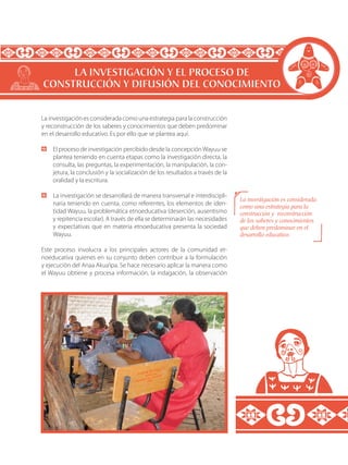 La investigación es considerada como una estrategia para la construcción
y reconstrucción de los saberes y conocimientos que deben predominar
en el desarrollo educativo. Es por ello que se plantea aquí:
	 El proceso de investigación percibido desde la concepción Wayuu se
plantea teniendo en cuenta etapas como la investigación directa, la
consulta, las preguntas, la experimentación, la manipulación, la con-
jetura, la conclusión y la socialización de los resultados a través de la
oralidad y la escritura.
	 La investigación se desarrollará de manera transversal e interdiscipli-
naria teniendo en cuenta, como referentes, los elementos de iden-
tidad Wayuu, la problemática etnoeducativa (deserción, ausentismo
y repitencia escolar). A través de ella se determinarán las necesidades
y expectativas que en materia etnoeducativa presenta la sociedad
Wayuu.
Este proceso involucra a los principales actores de la comunidad et-
noeducativa quienes en su conjunto deben contribuir a la formulación
y ejecución del Anaa Akua’ipa. Se hace necesario aplicar la manera como
el Wayuu obtiene y procesa información, la indagación, la observación
LA INVESTIGACIÓN Y EL PROCESO DE
CONSTRUCCIÓN Y DIFUSIÓN DEL CONOCIMIENTO
La investigación es considerada
como una estrategia para la
construcción y reconstrucción
de los saberes y conocimientos
que deben predominar en el
desarrollo educativo.
 