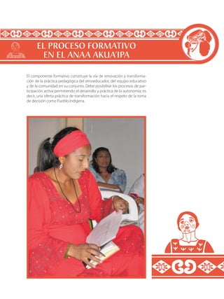 El componente formativo constituye la vía de renovación y transforma-
ción de la práctica pedagógica del etnoeducador, del equipo educativo
y de la comunidad en su conjunto. Debe posibilitar los procesos de par-
ticipación activa permitiendo el desarrollo y práctica de la autonomía; es
decir, una oferta práctica de transformación hacia el respeto de la toma
de decisión como Pueblo Indígena.
EL PROCESO FORMATIVO
EN EL ANAA AKUA’IPA
 