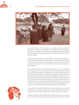 74 ANAA AKUA’IPA - Proyecto etnoeducativo de la nación Wayuu
Esta transformación no es más que una reorientación de las actuales in-
teracciones culturales promovidas por un modelo de escuela impositiva,
disciplinaria y colonial a cambio de unos modelos de formación crítica,
abierta y autónoma que atiendan a una formación integral de la comu-
nidad educativa.
Lo anterior debe fundamentarse en valores como la responsabilidad, re-
ciprocidad, compensación y solidaridad, de tal manera que los saberes
y conocimientos le permitan al ser Wayuu la solución de conflictos y la
construcción del conocimiento colectivo para el Anaa Akua’ipa de la po-
blación Wayuu.
Se considera entonces el componente formativo como la preparación
del etnoeducador en los procesos educativos, partiendo desde el seno
de la misma comunidad y con fundamento en el pensamiento propio. De
tal manera que se establezca un proceso constante de sensibilización y
concientización para la construcción del SER Wayuu; es decir, que sea un
enfoque para la pervivencia de la cultura y de la Nación Wayuu. Para esto
se requiere que el etnoeducador tenga un compromiso social, esté com-
penetrado con los usos y costumbres, saberes tradicionales y que posea
un buen nivel de capacidad e interés de innovación pedagógica para ar-
ticular los conocimientos propios con los saberes de otras culturas.
El componente formativo debe ser de continua interacción entre el et-
noeducador, los estudiantes, la escuela y la comunidad, de tal manera que
haya interés en aprender y enseñar para un bien individual y colectivo.
En la Nación Wayuu existen diferentes formas de interacción permanente
como el velorio, el matrimonio, la yonna, la yanama y el encierro, entre
 