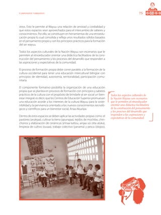 75Componente formativo
otros. Esto le permite al Wayuu una relación de amistad y cordialidad y
que estos espacios sean aprovechados para el intercambio de saberes y
conocimientos. Por ello, se constituyen en herramientas de una etnoedu-
cación propia lo cual consolida y refleja unos resultados sólidos basados
en el pensamiento propio y son los principios prácticos para la formación
del ser wayuu.
Todos los aspectos culturales de la Nación Wayuu son escenarios que le
permiten al etnoeducador orientar una didáctica facilitadora de la cons-
trucción del pensamiento y los procesos del desarrollo que responden a
las aspiraciones y expectativas de la comunidad.
El proceso de formación propia debe correr paralelo a la formación de la
cultura occidental para tener una educación intercultural bilingüe con
principios de identidad, autonomía, territorialidad, participación comu-
nitaria.
El componente formativo posibilita la organización de una educación
propia que se plantea en procesos de formación con principios y saberes
prácticos de la cultura con el propósito de brindarle al ser social un bien-
estar integral; es decir, que los Centros de Educación Superior promuevan
una educación acorde a los intereses de la cultura Wayuu para la soste-
nibilidad y la pervivencia orientado a los nuevos conocimientos tecnoló-
gicos y científicos para un bienestar social, Anaa Akua’ipa.
Dentro de estos espacios se deben aplicar las actividades propias como: el
pastoreo (arulejaa), cultivar la tierra (apunajaa), tejidos de mochilas, chin-
chorros y elaboración de cerámicas (e’inaa kattou, ainjaa süi otta atüka),
limpieza de cultivo (ousaa), trabajo colectivo (yanama) y pesca (olojoo),
Todos los aspectos culturales de
la Nación Wayuu son escenarios
que le permiten al etnoeducador
orientar una didáctica facilitadora
de la construcción del pensamiento
y los procesos del desarrollo que
responden a las aspiraciones y
expectativas de la comunidad.
 