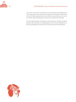 76 ANAA AKUA’IPA - Proyecto etnoeducativo de la nación Wayuu
entre otros. Así mismo se debe hacer uso del avance tecnológico para
una mejor producción, como es la introducción de la práctica veterinaria
en los animales, la agronomía en los cultivos, la arquitectura en las cons-
trucciones, ingeniería pesquera, artesanías y cerámicas tecnificadas.
Para la implementación del proyecto etnoeducativo se deben empezar
procesos de formación a etnoeducadores con el fin de transformar su
práctica pedagógica de acuerdo con los principios del Anaa Akua’ipa.
 
