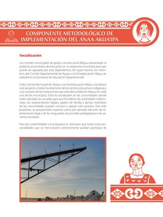 Socialización
Los comités municipales de apoyo a la educación Wayuu presentarán el
proyecto al secretario de educación en su respectivo municipio para que
pueda ser apoyado por esta dependencia. De igual manera, los miem-
bros del Comité Departamental de Apoyo a la Etnoeducación Wayuu lo
realizará en la Secretaría de Educación Departamental.
Cada Comité Municipal de Apoyo a la Etnoeducación Wayuu socializará
este proyecto a todos los directores de los centros educativos indígenas y
a los rectores de las instituciones que atienden población Wayuu en cada
uno de los municipios. Éstos lo socializarán en las comunidades donde
estén ubicadas las escuelas para que los líderes, las autoridades tradicio-
nales, los representantes legales, padres de familia y demás miembros
de las comunidades puedan conocer y apoyar este proceso. Para este
propósito, se aprovecharán espacios como por ejemplo, elección de re-
presentante legal y de los resguardos, las jornadas pedagógicas o las ya-
namas escolares.
Para dar sostenibilidad a la propuesta es necesario que todas estas per-
sonalidades que se mencionaron anteriormente puedan participar de
COMPONENTE METODOLÓGICO DE
IMPLEMENTACIÓN DEL ANAA AKUA’IPA
 