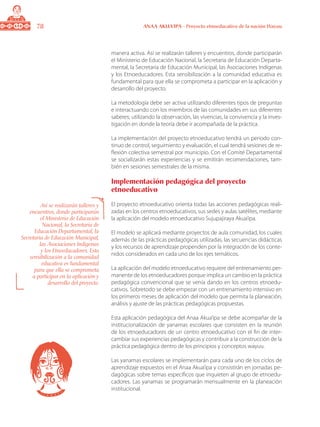 78 ANAA AKUA’IPA - Proyecto etnoeducativo de la nación Wayuu
manera activa. Así se realizarán talleres y encuentros, donde participarán
el Ministerio de Educación Nacional, la Secretaria de Educación Departa-
mental, la Secretaria de Educación Municipal, las Asociaciones Indígenas
y los Etnoeducadores. Esta sensibilización a la comunidad educativa es
fundamental para que ella se comprometa a participar en la aplicación y
desarrollo del proyecto.
La metodología debe ser activa utilizando diferentes tipos de preguntas
e interactuando con los miembros de las comunidades en sus diferentes
saberes; utilizando la observación, las vivencias, la convivencia y la inves-
tigación en donde la teoría debe ir acompañada de la práctica.
La implementación del proyecto etnoeducativo tendrá un periodo con-
tinuo de control, seguimiento y evaluación, el cual tendrá sesiones de re-
flexión colectiva semestral por municipio. Con el Comité Departamental
se socializarán estas experiencias y se emitirán recomendaciones, tam-
bién en sesiones semestrales de la misma.
Implementación pedagógica del proyecto
etnoeducativo
El proyecto etnoeducativo orienta todas las acciones pedagógicas reali-
zadas en los centros etnoeducativos, sus sedes y aulas satélites, mediante
la aplicación del modelo etnoeducativo Sujupajiraya Akua’ipa.
El modelo se aplicará mediante proyectos de aula comunidad, los cuales
además de las prácticas pedagógicas utilizadas, las secuencias didácticas
y los recursos de aprendizaje propenden por la integración de los conte-
nidos considerados en cada uno de los ejes temáticos.
La aplicación del modelo etnoeducativo requiere del entrenamiento per-
manente de los etnoeducadores porque implica un cambio en la práctica
pedagógica convencional que se venía dando en los centros etnoedu-
cativos. Sobretodo se debe empezar con un entrenamiento intensivo en
los primeros meses de aplicación del modelo que permita la planeación,
análisis y ajuste de las prácticas pedagógicas propuestas.
Esta aplicación pedagógica del Anaa Akua’ipa se debe acompañar de la
institucionalización de yanamas escolares que consisten en la reunión
de los etnoeducadores de un centro etnoeducativo con el fin de inter-
cambiar sus experiencias pedagógicas y contribuir a la construcción de la
práctica pedagógica dentro de los principios y conceptos wayuu.
Las yanamas escolares se implementarán para cada uno de los ciclos de
aprendizaje expuestos en el Anaa Akua’ipa y consistirán en jornadas pe-
dagógicas sobre temas específicos que inquieten al grupo de etnoedu-
cadores. Las yanamas se programarán mensualmente en la planeación
institucional.
Así se realizarán talleres y
encuentros, donde participarán
el Ministerio de Educación
Nacional, la Secretaria de
Educación Departamental, la
Secretaria de Educación Municipal,
las Asociaciones Indígenas
y los Etnoeducadores. Esta
sensibilización a la comunidad
educativa es fundamental
para que ella se comprometa
a participar en la aplicación y
desarrollo del proyecto.
 