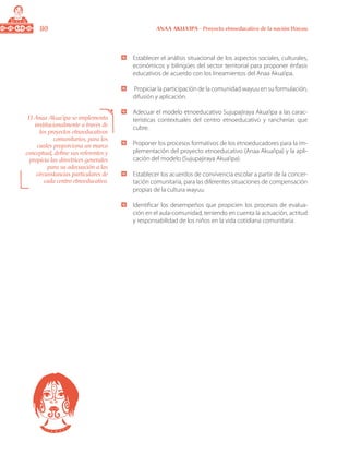 80 ANAA AKUA’IPA - Proyecto etnoeducativo de la nación Wayuu
	 Establecer el análisis situacional de los aspectos sociales, culturales,
económicos y bilingües del sector territorial para proponer énfasis
educativos de acuerdo con los lineamientos del Anaa Akua’ipa.
	 Propiciar la participación de la comunidad wayuu en su formulación,
difusión y aplicación.
	 Adecuar el modelo etnoeducativo Sujupajiraya Akua’ipa a las carac-
terísticas contextuales del centro etnoeducativo y rancherías que
cubre.
	 Proponer los procesos formativos de los etnoeducadores para la im-
plementación del proyecto etnoeducativo (Anaa Akua’ipa) y la apli-
cación del modelo (Sujupajiraya Akua’ipa).
	 Establecer los acuerdos de convivencia escolar a partir de la concer-
tación comunitaria, para las diferentes situaciones de compensación
propias de la cultura wayuu.
	 Identificar los desempeños que propicien los procesos de evalua-
ción en el aula-comunidad, teniendo en cuenta la actuación, actitud
y responsabilidad de los niños en la vida cotidiana comunitaria.
El Anaa Akua’ipa se implementa
institucionalmente a través de
los proyectos etnoeducativos
comunitarios, para los
cuales proporciona un marco
conceptual, define sus referentes y
propicia las directrices generales
para su adecuación a las
circunstancias particulares de
cada centro etnoeducativo.
 