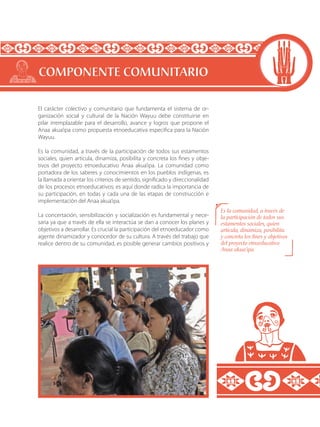 El carácter colectivo y comunitario que fundamenta el sistema de or-
ganización social y cultural de la Nación Wayuu debe constituirse en
pilar irremplazable para el desarrollo, avance y logros que propone el
Anaa akua’ipa como propuesta etnoeducativa especifica para la Nación
Wayuu.
Es la comunidad, a través de la participación de todos sus estamentos
sociales, quien articula, dinamiza, posibilita y concreta los fines y obje-
tivos del proyecto etnoeducativo Anaa akua’ipa. La comunidad como
portadora de los saberes y conocimientos en los pueblos indígenas, es
la llamada a orientar los criterios de sentido, significado y direccionalidad
de los procesos etnoeducativos; es aquí donde radica la importancia de
su participación, en todas y cada una de las etapas de construcción e
implementación del Anaa akua’ipa.
La concertación, sensibilización y socialización es fundamental y nece-
saria ya que a través de ella se interactúa se dan a conocer los planes y
objetivos a desarrollar. Es crucial la participación del etnoeducador como
agente dinamizador y conocedor de su cultura. A través del trabajo que
realice dentro de su comunidad, es posible generar cambios positivos y
COMPONENTE COMUNITARIO
Es la comunidad, a través de
la participación de todos sus
estamentos sociales, quien
articula, dinamiza, posibilita
y concreta los fines y objetivos
del proyecto etnoeducativo
Anaa akua’ipa.
 