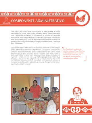 En el marco del componente administrativo, el Anaa Akua’ipa se funda-
mentará en las formas tradicionales utilizadas por los Wayuu para orga-
nizar y administrar los bienes. En este sentido, se tendrán en cuenta los
espacios de participación establecidos en el componente comunitario
en lo relacionado con la toma de decisiones especialmente aquellas que
generen cambios significativos en el proyecto etnoeducativo y por ende
en la comunidad.
En la Nación Wayuu el Alaulaa socializa con sus hermanas los futuros pro-
yectos referentes a la familia, luego llama a sus sobrinos para comuni-
carles las decisiones tomadas en las cuales se tienen en cuenta plazos
determinados; es decir, el Alaulaa planea y socializa. De la misma forma la
institución escolar asumirá estos mismos procesos de organización y se
articulará a las normas que regulan la administración escolar que tendrá
como características esenciales la consulta, la participación, la autonomía
institucional, la planeación, la gestión, la asesoría, el seguimiento, la eva-
luación y la retroalimentación.
COMPONENTE ADMINISTRATIVO
En el marco del componente
administrativo, el Anaa Akua’ipa
se fundamentará en las formas
tradicionales utilizadas por
los Wayuu para organizar y
administrar los bienes.
 