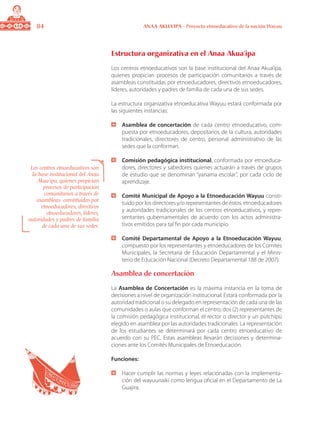 84 ANAA AKUA’IPA - Proyecto etnoeducativo de la nación Wayuu
Estructura organizativa en el Anaa Akua’ipa
Los centros etnoeducativos son la base institucional del Anaa Akua’ipa,
quienes propician procesos de participación comunitarios a través de
asambleas constituidas por etnoeducadores, directivos etnoeducadores,
líderes, autoridades y padres de familia de cada una de sus sedes.
La estructura organizativa etnoeducativa Wayuu estará conformada por
las siguientes instancias:
	 Asamblea de concertación de cada centro etnoeducativo, com-
puesta por etnoeducadores, depositarios de la cultura, autoridades
tradicionales, directores de centro, personal administrativo de las
sedes que la conforman.
	 Comisión pedagógica institucional, conformada por etnoeduca-
dores, directores y sabedores quienes actuarán a través de grupos
de estudio que se denominan “yanama escolar”, por cada ciclo de
aprendizaje.
	 Comité Municipal de Apoyo a la Etnoeducación Wayuu consti-
tuido por los directores y/o representantes de éstos, etnoeducadores
y autoridades tradicionales de los centros etnoeducativos, y repre-
sentantes gubernamentales de acuerdo con los actos administra-
tivos emitidos para tal fin por cada municipio.
	 Comité Departamental de Apoyo a la Etnoeducación Wayuu,
compuesto por los representantes y etnoeducadores de los Comités
Municipales, la Secretaria de Educación Departamental y el Minis-
terio de Educación Nacional (Decreto Departamental 188 de 2007).
Asamblea de concertación
La Asamblea de Concertación es la máxima instancia en la toma de
decisiones a nivel de organización institucional. Estará conformada por la
autoridad tradicional o su delegado en representación de cada una de las
comunidades o aulas que conforman el centro; dos (2) representantes de
la comisión pedagógica institucional, el rector o director y un pütchipü
elegido en asamblea por las autoridades tradicionales. La representación
de los estudiantes se determinará por cada centro etnoeducativo de
acuerdo con su PEC. Estas asambleas llevarán decisiones y determina-
ciones ante los Comités Municipales de Etnoeducación.
Funciones:
	 Hacer cumplir las normas y leyes relacionadas con la implementa-
ción del wayuunaiki como lengua oficial en el Departamento de La
Guajira.
Los centros etnoeducativos son
la base institucional del Anaa
Akua’ipa, quienes propician
procesos de participación
comunitarios a través de
asambleas constituidas por
etnoeducadores, directivos
etnoeducadores, líderes,
autoridades y padres de familia
de cada una de sus sedes.
 