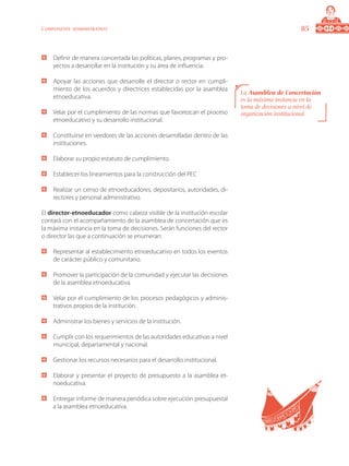 85Componente administrativo
	 Definir de manera concertada las políticas, planes, programas y pro-
yectos a desarrollar en la institución y su área de influencia.
	 Apoyar las acciones que desarrolle el director o rector en cumpli-
miento de los acuerdos y directrices establecidas por la asamblea
etnoeducativa.
	 Velar por el cumplimiento de las normas que favorezcan el proceso
etnoeducativo y su desarrollo institucional.
	 Constituirse en veedores de las acciones desarrolladas dentro de las
instituciones.
	 Elaborar su propio estatuto de cumplimiento.
	 Establecer los lineamientos para la construcción del PEC
	 Realizar un censo de etnoeducadores, depositarios, autoridades, di-
rectores y personal administrativo.
El director-etnoeducador como cabeza visible de la institución escolar
contará con el acompañamiento de la asamblea de concertación que es
la máxima instancia en la toma de decisiones. Serán funciones del rector
o director las que a continuación se enumeran:
	 Representar al establecimiento etnoeducativo en todos los eventos
de carácter público y comunitario.
	 Promover la participación de la comunidad y ejecutar las decisiones
de la asamblea etnoeducativa.
	 Velar por el cumplimiento de los procesos pedagógicos y adminis-
trativos propios de la institución.
	 Administrar los bienes y servicios de la institución.
	 Cumplir con los requerimientos de las autoridades educativas a nivel
municipal, departamental y nacional.
	 Gestionar los recursos necesarios para el desarrollo institucional.
	 Elaborar y presentar el proyecto de presupuesto a la asamblea et-
noeducativa.
	 Entregar informe de manera periódica sobre ejecución presupuestal
a la asamblea etnoeducativa.
La Asamblea de Concertación
es la máxima instancia en la
toma de decisiones a nivel de
organización institucional.
 