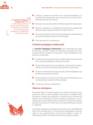 86 ANAA AKUA’IPA - Proyecto etnoeducativo de la nación Wayuu
	 Convocar y presidir las reuniones de la comisión pedagógica y la
asamblea etnoeducativa por requerimiento de las mismas o nece-
sidad especifica de la institución.
	 Participar en las reuniones del Comité Municipal de Etnoeducación.
	 Elaborar y presentar a la asamblea etnoeducativa la propuesta de
planta de cargos del personal docente y administrativo.
	 Promover y participar en la construcción del proyecto etnoeducativo
comunitario fundamentado en el Anaa Akua’ipa.
	 Otras que sean de su competencia.
Comisión pedagógica institucional
La Comisión Pedagógica Institucional estará conformada por todos
los docentes, personal de apoyo, los sabedores y portadores de cono-
cimiento propio vinculados a la institución o centro etnoeducativo. Sus
funciones se orientarán:
	 Al análisis permanente de los avances y dificultades que se presenten
en los procesos pedagógicos de aula-comunidad.
	 Al desarrollo de procesos de actualización y capacitación maestro a
maestro a través de la articulación de experiencias significativas.
	 Al diseño y presentación de propuestas de carácter pedagógico que
beneficien el quehacer educativo.
	 A la participación en la construcción del proyecto etnoeducativo co-
munitario fundamentado en el Anaa Akua’ipa
	 A otras que sean de su competencia.
Alianzas estratégicas
No estamos solos en nuestro territorio y en nuestras instituciones com-
partimos la vida con otras sociedades. Esto propicia el establecimiento
de alianzas, acuerdos de cooperación y convenios que en términos de
respeto mutuo dinamizarán acciones especificas, planteadas y concer-
tadas desde la comunidad teniendo en cuenta los fundamentos del Anaa
akua’ipa; estas alianzas se mirarán como una oportunidad para concretar
sus objetivos.
Las alianzas estratégicas se realizarán de acuerdo con las necesidades de
cada centro etnoeducativo y el estudio de las posibilidades de alianzas
según el caso: Organizaciones y Asociaciones Indígenas, Centros et-
noeducativos, ONGS, comunidad internacional y empresas privadas.
La Comisión Pedagógica
Institucional estará
conformada por todos los
docentes, personal de apoyo,
los sabedores y portadores
de conocimiento propio
vinculados a la institución o
centro etnoeducativo.
 