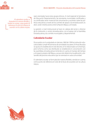 88 ANAA AKUA’IPA - Proyecto etnoeducativo de la nación Wayuu
sean orientadas hacia estos grupos étnicos. A nivel regional, la Secretaria
de Educación Departamental y las secretarías municipales certificadas y
no certificadas serán instancias de concertación y acuerdos sobre las po-
líticas educativas a través de los comités de apoyo a la etnoeducación; es
decir, serán interlocutores entre la Nación Wayuu y el Estado.
La gestión a nivel institucional se hace en cabeza del rector o director
de la institución o centro etnoeducativo, con el apoyo de la Asamblea
Etnoeducativa y los comités municipales y departamental.
Calendario Escolar
De acuerdo con lo estipulado en decreto 1860 de 1994 la institución edu-
cativa debe cumplir 40 semanas de actividades escolares. El Anaa Akua’ipa
se ajusta a lo establecido en este decreto, en lo relacionado con el tiempo,
pero la forma como sea distribuido se establecerá en concertación con
las asambleas etnoeducativas teniendo en cuenta el manejo del tiempo
y el espacio propios del Wayuu, ya que esto determina la aplicación y de-
sarrollo del proceso educativo que se orientará en aula-comunidad.
El calendario escolar se formulará de manera flexible y tendrá en cuenta,
como punto de referencia el ciclo de la lluvia de acuerdo con la cultura
wayuu.
El calendario escolar se
formulará de manera flexible y
tendrá en cuenta, como punto de
referencia el ciclo de la lluvia de
acuerdo con la cultura wayuu.
 