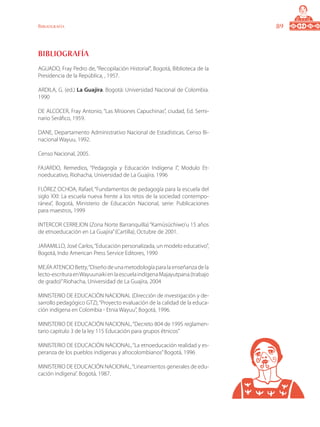 89Bibliografía
Bibliografía
AGUADO, Fray Pedro de, “Recopilación Historial”, Bogotá, Biblioteca de la
Presidencia de la República, , 1957.
ARDILA, G. (ed.) La Guajira. Bogotá: Universidad Nacional de Colombia.
1990
DE ALCOCER, Fray Antonio, “Las Misiones Capuchinas”, ciudad, Ed. Semi-
nario Seráfico, 1959.
DANE, Departamento Administrativo Nacional de Estadísticas. Censo Bi-
nacional Wayuu, 1992.
Censo Nacional, 2005.
FAJARDO, Remedios, “Pedagogía y Educación Indígena I”, Modulo Et-
noeducativo, Riohacha, Universidad de La Guajira. 1996
FLÓREZ OCHOA, Rafael, “Fundamentos de pedagogía para la escuela del
siglo XXI: La escuela nueva frente a los retos de la sociedad contempo-
ránea”, Bogotá, Ministerio de Educación Nacional, serie: Publicaciones
para maestros, 1999
INTERCOR CERREJON (Zona Norte Barranquilla) “Kamüsüchiwo’u 15 años
de etnoeducación en La Guajira”(Cartilla), Octubre de 2001.
JARAMILLO, José Carlos,“Educación personalizada, un modelo educativo”,
Bogotá, Indo American Press Service Editores, 1990
MEJÍAATENCIOBetty,“Diseñodeunametodologíaparalaenseñanzadela
lecto-escrituraenWayuunaikienlaescuelaindígenaMajayutpana.(trabajo
de grado)”Riohacha, Universidad de La Guajira, 2004
MINISTERIO DE EDUCACIÓN NACIONAL (Dirección de investigación y de-
sarrollo pedagógico GTZ),“Proyecto evaluación de la calidad de la educa-
ción indígena en Colombia - Etnia Wayuu”, Bogotá, 1996.
MINISTERIO DE EDUCACIÓN NACIONAL,“Decreto 804 de 1995 reglamen-
tario capitulo 3 de la ley 115 Educación para grupos étnicos”
MINISTERIO DE EDUCACIÓN NACIONAL,“La etnoeducación realidad y es-
peranza de los pueblos indígenas y afrocolombianos”Bogotá, 1996
MINISTERIO DE EDUCACIÓN NACIONAL,“Lineamientos generales de edu-
cación indígena”. Bogotá, 1987.
 
