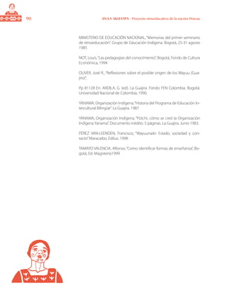 90 ANAA AKUA’IPA - Proyecto etnoeducativo de la nación Wayuu
MINISTERIO DE EDUCACIÓN NACIONAL,“Memorias del primer seminario
de etnoeducación”. Grupo de Educación Indígena. Bogotá, 25-31 agosto
1985
NOT, Louis,“Las pedagogías del conocimiento”, Bogotá, Fondo de Cultura
Económica, 1994
OLIVER, José R., “Reflexiones sobre el posible origen de los Wayuu (Gua-
jiro)”,
Pp 81128 En. ARDILA, G. (ed). La Guajira. Fondo FEN Colombia. Bogotá:
Universidad Nacional de Colombia; 1990.
YANAMA, Organización Indígena,“Historia del Programa de Educación In-
tercultural Bilingüe”. La Guajira. 1987
YANAMA, Organización Indígena, “Pütchi, cómo se creó la Organización
Indígena Yanama”. Documento inédito. 5 páginas. La Guajira, Junio 1983.
PÉREZ VAN-LEENDEN, Francisco, “Wayuunaiki: Estado, sociedad y con-
tacto”Maracaibo, Ediluz, 1998
TAMAYO VALENCIA, Alfonso, “Como identificar formas de enseñanza”, Bo-
gotá, Ed. Magisterio1999
 