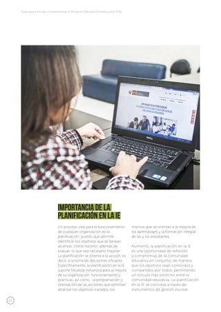 12
Guía para formular e implementar el Proyecto Educativo Institucional (PEI)
Importancia de la
planificación en la IE
Un proceso vital para el funcionamiento
de cualquier organización es la
planificación, puesto que permite
identificar los objetivos que se desean
alcanzar, cómo hacerlo; además de
evaluar, lo que sea necesario mejorar.
La planificación se orienta a la acción, es
decir, a la toma de decisiones eficaces.
Específicamente, la planificación en la IE,
supone focalizar esfuerzos para la mejora
de su organización, funcionamiento y
prácticas, así como, la programación y
orientación de las acciones que permitan
alcanzar los objetivos trazados, los
mismos que se orientan a la mejora de
los aprendizajes y la formación integral
de las y los estudiantes.
Asimismo, la planificación en la IE
es una oportunidad de reflexión
y compromiso de la comunidad
educativa en conjunto, de manera
que los objetivos sean conocidos y
compartidos por todos, permitiendo
un vínculo más estrecho entre la
comunidad educativa. La planificación
en la IE se concreta a través de
instrumentos de gestión escolar.
 