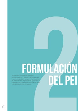 18
2formulación
del Pei
En este capítulo se presentan pautas y
recomendaciones a tener en cuenta para cada
una de las etapas que componen las secciones
del PEI. Asimismo, se presentarán ejemplos que
muestran el procedimiento y la aplicación de las
orientaciones para su formulación.
 