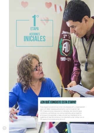 20
¿en qué consiste esta etapa?
Esta etapa consiste en acciones de preparación y organización
que la IE debe realizar previamente a la formulación del
PEI. Estas acciones requieren el liderazgo del director para
convocar y sensibilizar a la comunidad educativa respecto
al rol que corresponde a cada uno de sus miembros en la
elaboración del documento y la importancia de contar con el
PEI para el funcionamiento de la IE.
 