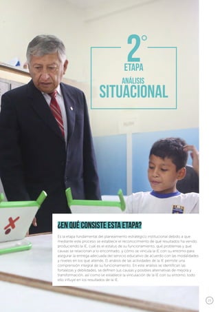 25
¿en qué consiste esta etapa?
Es la etapa fundamental del planeamiento estratégico institucional debido a que
mediante este proceso se establece el reconocimiento de qué resultados ha venido
produciendo la IE, cuál es el estatus de su funcionamiento, qué problemas y qué
causas se relacionan a lo encontrado, y cómo se vincula la IE con su entorno para
asegurar la entrega adecuada del servicio educativo de acuerdo con las modalidades
y niveles en los que atiende. El análisis de las actividades de la IE permite una
comprensión integral de su funcionamiento. En este análisis se identifican las
fortalezas y debilidades, se definen sus causas y posibles alternativas de mejora y
transformación, así como se establece la vinculación de la IE con su entorno, todo
ello influye en los resultados de la IE.
 