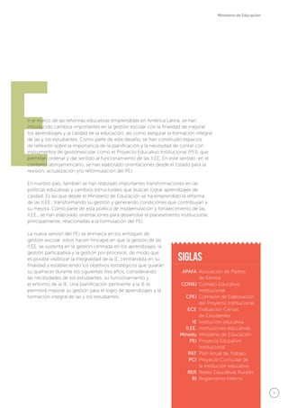 5
Ministerio de Educación
En el marco de las reformas educativas emprendidas en América Latina, se han
introducido cambios importantes en la gestión escolar con la finalidad de mejorar
los aprendizajes y la calidad de la educación, así como asegurar la formación integral
de las y los estudiantes. Como parte de este desafío, se han construido espacios
de reflexión sobre la importancia de la planificación y la necesidad de contar con
instrumentos de gestiónescolar como el Proyecto Educativo Institucional (PEI), que
permitan ordenar y dar sentido al funcionamiento de las II.EE. En este sentido, en el
contexto latinoamericano, se han elaborado orientaciones desde el Estado para la
revisión, actualización y/o reformulación del PEI.
En nuestro país, también se han realizado importantes transformaciones en las
políticas educativas y cambios estructurales que buscan lograr aprendizajes de
calidad. Es así que desde el Ministerio de Educación se ha emprendido la reforma
de las II.EE., transformando su gestión y generando condiciones que contribuyan a
su mejora. Como parte de esta política de modernización y fortalecimiento de las
II.EE., se han elaborado orientaciones para desarrollar el planeamiento institucional,
principalmente, relacionadas a la formulación del PEI.
La nueva versión del PEI se enmarca en los enfoques de
gestión escolar, estos hacen hincapié en que la gestión de las
II.EE. se sustenta en la gestión centrada en los aprendizajes, la
gestión participativa y la gestión por procesos; de modo que
es posible visibilizar la integralidad de la IE, centrándola en su
finalidad y estableciendo los objetivos estratégicos que guiarán
su quehacer durante los siguientes tres años, considerando
las necesidades de los estudiantes, su funcionamiento y
el entorno de la IE. Una planificación pertinente a la IE le
permitirá mejorar su gestión para el logro de aprendizajes y la
formación integral de las y los estudiantes.
APAFA
CONEI
CPEI
ECE
IE
II.EE.
Minedu
PEI
PAT
PCI
RER
RI
Asociación de Padres
de Familia
Consejo Educativo
Institucional
Comisión de Elaboración
del Proyecto Institucional
Evaluación Censal
de Estudiantes
Institución educativa
Instituciones educativas
Ministerio de Educación
Proyecto Educativo
Institucional
Plan Anual de Trabajo
Proyecto Curricular de
la Institución educativa
Redes Educativas Rurales
Reglamento Interno
siglas
 