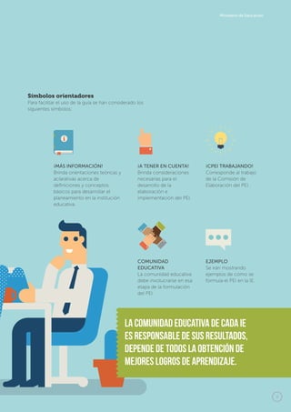 9
Ministerio de Educación
¡MÁS INFORMACIÓN!
Brinda orientaciones teóricas y
aclarativas acerca de 	
definiciones y conceptos
básicos para desarrollar el 	
planeamiento en la institución
educativa.
¡A TENER EN CUENTA!
Brinda consideraciones
necesarias para el
desarrollo de la
elaboración e
implementación del PEI.
¡CPEI TRABAJANDO!
Corresponde al trabajo
de la Comisión de
Elaboración del PEI.
COMUNIDAD
EDUCATIVA
La comunidad educativa
debe involucrarse en esa
etapa de la formulación
del PEI.
EJEMPLO
Se irán mostrando
ejemplos de cómo se
formula el PEI en la IE.
Símbolos orientadores
Para facilitar el uso de la guía se han considerado los
siguientes símbolos:
La comunidad educativa de cada IE
es responsable de sus resultados,
depende de todos la obtenciÓn de
mejores logros de aprendizaje.
 