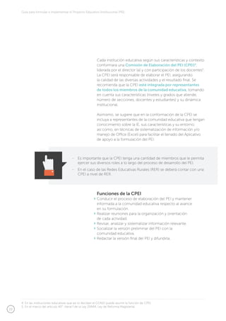22
Guía para formular e implementar el Proyecto Educativo Institucional (PEI)
Cada institución educativa según sus características y contexto
conformará una Comisión de Elaboración del PEI (CPEI)4
,
liderada por el director (a) y con participación de los docentes5
.
La CPEI será responsable de elaborar el PEI, asegurando
la calidad de las diversas actividades y el resultado final. Se
recomienda que la CPEI esté integrada por representantes
de todos los miembros de la comunidad educativa, tomando
en cuenta sus características (niveles y grados que atiende,
número de secciones, docentes y estudiantes) y su dinámica
institucional.
Asimismo, se sugiere que en la conformación de la CPEI se
incluya a representantes de la comunidad educativa que tengan
conocimiento sobre la IE, sus características y su entorno;
así como, en técnicas de sistematización de información y/o
manejo de Office (Excel) para facilitar el llenado del Aplicativo
de apoyo a la formulación del PEI.
Funciones de la CPEI
Conducir el proceso de elaboración del PEI y mantener
informada a la comunidad educativa respecto al avance
en su formulación.
Realizar reuniones para la organización y orientación
de cada actividad.
Revisar, analizar y sistematizar información relevante.
Socializar la versión preliminar del PEI con la
comunidad educativa.
Redactar la versión final del PEI y difundirla.
-	 Es importante que la CPEI tenga una cantidad de miembros que le permita
ejercer sus diversos roles a lo largo del proceso de desarrollo del PEI.
-	 En el caso de las Redes Educativas Rurales (RER) se deberá contar con una
CPEI a nivel de RER.
4. En las instituciones educativas que así lo decidan el CONEI puede asumir la función de CPEI.
5. En el marco del artículo 40°, literal f de la Ley 29944, Ley de Reforma Magisterial.
 