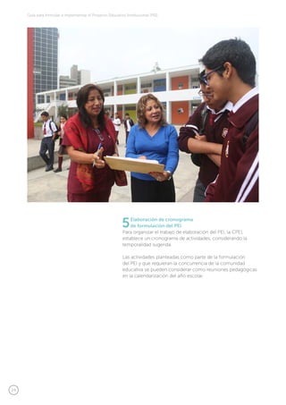 24
Guía para formular e implementar el Proyecto Educativo Institucional (PEI)
5Elaboración de cronograma
de formulación del PEI
Para organizar el trabajo de elaboración del PEI, la CPEI,
establece un cronograma de actividades, considerando la
temporalidad sugerida.
Las actividades planteadas como parte de la formulación
del PEI y que requieran la concurrencia de la comunidad
educativa se pueden considerar como reuniones pedagógicas
en la calendarización del año escolar.
 
