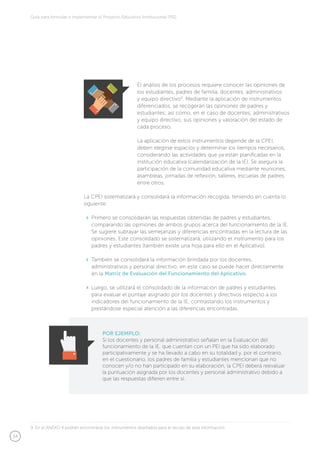 34
Guía para formular e implementar el Proyecto Educativo Institucional (PEI)
El análisis de los procesos requiere conocer las opiniones de
los estudiantes, padres de familia, docentes, administrativos
y equipo directivo9
. Mediante la aplicación de instrumentos
diferenciados, se recogerán las opiniones de padres y
estudiantes; así como, en el caso de docentes, administrativos
y equipo directivo, sus opiniones y valoración del estado de
cada proceso.
La aplicación de estos instrumentos depende de la CPEI,
deben elegirse espacios y determinar los tiempos necesarios,
considerando las actividades que ya están planificadas en la
institución educativa (calendarización de la IE). Se asegura la
participación de la comunidad educativa mediante reuniones,
asambleas, jornadas de reflexión, talleres, escuelas de padres,
entre otros.
La CPEI sistematizará y consolidará la información recogida, teniendo en cuenta lo
siguiente:
	 Primero se consolidarán las respuestas obtenidas de padres y estudiantes,
comparando las opiniones de ambos grupos acerca del funcionamiento de la IE.
Se sugiere subrayar las semejanzas y diferencias encontradas en la lectura de las
opiniones. Este consolidado se sistematizará, utilizando el instrumento para los
padres y estudiantes (también existe una hoja para ello en el Aplicativo).
	 También se consolidará la información brindada por los docentes,
administrativos y personal directivo, en este caso se puede hacer directamente
en la Matriz de Evaluación del Funcionamiento del Aplicativo.
	 Luego, se utilizará el consolidado de la información de padres y estudiantes
para evaluar el puntaje asignado por los docentes y directivos respecto a los
indicadores del funcionamiento de la IE, contrastando los instrumentos y
prestándose especial atención a las diferencias encontradas.
POR EJEMPLO:
Si los docentes y personal administrativo señalan en la Evaluación del
funcionamiento de la IE, que cuentan con un PEI que ha sido elaborado
participativamente y se ha llevado a cabo en su totalidad y, por el contrario,
en el cuestionario, los padres de familia y estudiantes mencionan que no
conocen y/o no han participado en su elaboración, la CPEI deberá reevaluar
la puntuación asignada por los docentes y personal administrativo debido a
que las respuestas difieren entre sí.
9. En el ANEXO 4 podrán encontrarse los instrumentos diseñados para el recojo de esta información.
 