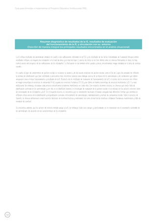 42
Guía para formular e implementar el Proyecto Educativo Institucional (PEI)
Resumen diagnóstico de resultados de la IE, resultados de evaluación
del funcionamiento de la IE, y vinculación con su entorno
(Describir de manera integral los principales resultados encontrados en el análisis situacional)
La IE refleja resultados de aprendizaje similares en cuanto a las calificaciones obtenidas en la ECE y los resultados de las Actas Consolidadas de Evaluación Integral, ambos
resultados reflejan a la mayoría de estudiantes en el nivel de inicio y en nivel de logro C; acerca de estos en los tres últimos años se observa fluctuación, es decir, no hay
control acerca del progreso de las calificaciones de los estudiantes. La fluctuación se da también entre grados y áreas, encontrándose mayor debilidad en el área de ciencias
sociales.
En cuanto al logro de compromisos de gestión escolar se reconoce su avance y de las nuevas prácticas de gestión escolar como el Día de Logro, las jornadas de reflexión,
la semana de planificación que han contribuido a acercarnos más, encontrar espacios para dialogar acerca de la mejora de los aprendizajes y las condiciones que deben
asegurarse para el mejor funcionamiento y resultados de la IE. Respecto de los resultados de evaluación de funcionamiento de la IE, el estatus de los procesos nos refiere
un mayor porcentaje en procesos en desarrollo (41.6), seguido por procesos Fortaleza (33.3) y por último un mínimo porcentaje de procesos Insuficientes (25%) a nivel
institucional. Sin embargo, al evaluar cada proceso encontramos problemas importantes en todos ellos. Con respecto al primer proceso, se observa que existe falta de
planificación centrada en los aprendizajes y por ello, no se planifican espacios, ni estrategias de evaluación de la gestión escolar, ni se articula con los actores externos sobre
las necesidades de los estudiantes y la IE. En el segundo proceso, se encuentra que es sumamente necesario el trabajo colegiado bajo diferentes formas que permitirá la
reflexión crítica acerca de la planificación y programación curricular, reforzamiento de aprendizajes, calendarización y normas de convivencia escolar. Sobre el proceso de
Soporte, se observa deficiencias a nivel concreto (deterioro de la infraestructura y materiales), así como al nivel de las prácticas cotidianas (tardanzas, inasistencias y falta de
rendición de cuentas).
Se encuentra, además, que los actores del entorno brindan apoyo a la IE; sin embargo, todos esos apoyos y oportunidades no se relacionan con el crecimiento sostenible de
los aprendizajes, de acuerdo con las características de los estudiantes.
 