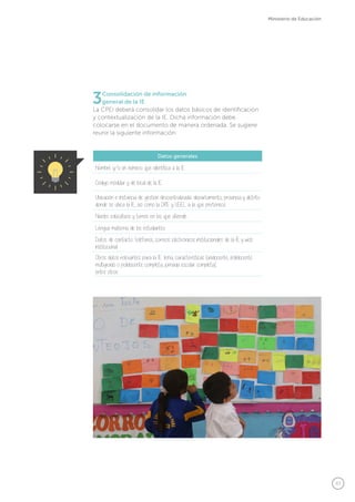 47
Ministerio de Educación
Datos generales
Nombre y/o un número que identifica a la IE
Código modular y de local de la IE
Ubicación e Instancia de gestión descentralizada: departamento, provincia y distrito
donde se ubica la IE, así como la DRE y UGEL a la que pertenece
Niveles educativos y turnos en los que atiende
Lengua materna de los estudiantes
Datos de contacto: teléfonos, correos electrónicos institucionales de la IE y web
institucional
Otros datos relevantes para la IE: lema, características (unidocente, polidocente
multigrado o polidocente completa, jornada escolar completa),
entre otros.
3Consolidación de información
general de la IE
La CPEI deberá consolidar los datos básicos de identificación
y contextualización de la IE. Dicha información debe
colocarse en el documento de manera ordenada. Se sugiere
reunir la siguiente información:
 