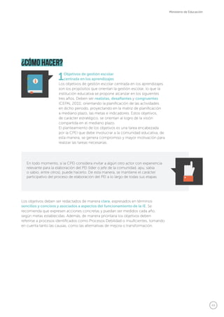 49
Ministerio de Educación
1Objetivos de gestión escolar
centrada en los aprendizajes
Los objetivos de gestión escolar centrada en los aprendizajes
son los propósitos que orientan la gestión escolar, lo que la
institución educativa se propone alcanzar en los siguientes
tres años. Deben ser realistas, desafiantes y congruentes
(CEPAL 2011), orientando la planificación de las actividades
en dicho periodo, proyectando en la matriz de planificación
a mediano plazo, las metas e indicadores. Estos objetivos,
de carácter estratégico, se orientan al logro de la visión
compartida en el mediano plazo.
El planteamiento de los objetivos es una tarea encabezada
por la CPEI que debe involucrar a la comunidad educativa, de
esta manera, se genera compromiso y mayor motivación para
realizar las tareas necesarias.
Los objetivos deben ser redactados de manera clara, expresados en términos
sencillos y concisos y asociados a aspectos del funcionamiento de la IE. Se
recomienda que expresen acciones concretas y puedan ser medidos cada año,
según metas establecidas. Además, de manera prioritaria los objetivos deben
referirse a procesos identificados como Procesos Debilidad o Insuficientes, tomando
en cuenta tanto las causas, como las alternativas de mejora o transformación.
¿cómo hacer?
En todo momento, si la CPEI considera invitar a algún otro actor con experiencia
relevante para la elaboración del PEI (líder o jefe de la comunidad, apu, sabia
o sabio, entre otros), puede hacerlo. De esta manera, se mantiene el carácter
participativo del proceso de elaboración del PEI a lo largo de todas sus etapas.
 