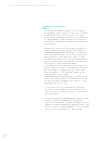 58
Guía para formular e implementar el Proyecto Educativo Institucional (PEI)
5Redacción y socialización
del PEI
Para la redacción del PEI se sugiere utilizar un lenguaje
claro y sencillo para que todos en la IE puedan entenderlo
y sea de fácil manejo, así como práctico y útil para la
gestión escolar y su planeamiento. Por ello, no debe ser un
documento extenso. Se propone que el PEI, de acuerdo
con la estructura presentada en el ANEXO 10, tenga entre
10 y 20 páginas.
De igual modo, cabe mencionar que para su redacción
debe contarse con todos los insumos antes señalados
debidamente sistematizados, analizados y consensuados
con la comunidad educativa. Para facilitar la redacción se
propone designar como responsables a dos miembros
de la CPEI. Sin embargo, todos los integrantes de la CPEI
deberán, de igual manera, involucrarse en el proceso de
redacción del PEI como personal de apoyo.
El documento final del PEI es el resultado de un proceso
constante de reflexión sobre la mejora del funcionamiento
de la IE y brindará orientaciones para la implementación
de las actividades en el Plan Anual de Trabajo y demás
instrumentos de gestión escolar.
Una vez culminada la elaboración del PEI se recomienda
llevar a cabo la presentación del documento final en una
reunión y/o asamblea de socialización. Para ello, la CPEI,
liderada por el director de la IE:
1.	 Convoca a los docentes, madres y padres de familia,
estudiantes y otros actores de la institución educativa
para comunicar los objetivos, alcances y actividades que
contempla el PEI.
2.	 Resalta la importancia de la participación, el compromiso
de todos los actores para el logro de los objetivos
definidos es fundamental. Debe reconocerse y saludarse la
participación de los asistentes del proceso de formulación
del PEI, así como la responsabilidad en su implementación
para alcanzar los objetivos que se están trazando.
 